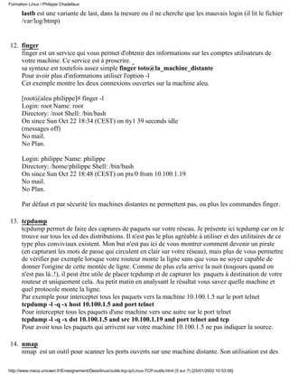 Formation Linux / Philippe Chadefaux

      lastb est une variante de last, dans la mesure ou il ne cherche que les mauvais login (il lit le fichier
      /var/log/btmp)


12. finger
    finger est un service qui vous permet d'obtenir des informations sur les comptes utilisateurs de
    votre machine. Ce service est à proscrire.
    sa syntaxe est toutefois assez simple finger toto@la_machine_distante
    Pour avoir plus d'informations utiliser l'option -l
    Cet exemple montre les deux connexions ouvertes sur la machine aleu.

      [root@aleu philippe]# finger -l
      Login: root Name: root
      Directory: /root Shell: /bin/bash
      On since Sun Oct 22 18:34 (CEST) on tty1 39 seconds idle
      (messages off)
      No mail.
      No Plan.

      Login: philippe Name: philippe
      Directory: /home/philippe Shell: /bin/bash
      On since Sun Oct 22 18:48 (CEST) on pts/0 from 10.100.1.19
      No mail.
      No Plan.

      Par défaut et par sécurité les machines distantes ne permettent pas, ou plus les commandes finger.

13. tcpdump
    tcpdump permet de faire des captures de paquets sur votre réseau. Je présente ici tcpdump car on le
    trouve sur tous les cd des distributions. Il n'est pas le plus agréable à utiliser et des utilitaires de ce
    type plus conviviaux existent. Mon but n'est pas ici de vous montrer comment devenir un pirate
    (en capturant les mots de passe qui circulent en clair sur votre réseau), mais plus de vous permettre
    de vérifier par exemple lorsque votre routeur monte la ligne sans que vous ne soyez capable de
    donner l'origine de cette montée de ligne. Comme de plus cela arrive la nuit (toujours quand on
    n'est pas là..!), il peut être utile de placer tcpdump et de capturer les paquets à destination de votre
    routeur et uniquement cela. Au petit matin en analysant le résultat vous savez quelle machine et
    quel protocole monte la ligne.
    Par exemple pour intercepter tous les paquets vers la machine 10.100.1.5 sur le port telnet
    tcpdump -l -q -x host 10.100.1.5 and port telnet
    Pour intercepter tous les paquets d'une machine vers une autre sur le port telnet
    tcpdump -l -q -x dst 10.100.1.5 and src 10.100.1.19 and port telnet and tcp
    Pour avoir tous les paquets qui arrivent sur votre machine 10.100.1.5 ne pas indiquer la source.

14. nmap
    nmap est un outil pour scanner les ports ouverts sur une machine distante. Son utilisation est des

http://www.meca.unicaen.fr/Enseignement/Dess/linux/outils-tcp-ip/Linux-TCP-outils.html (5 sur 7) [25/01/2002 10:53:06]
 