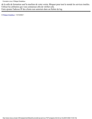 Formation Linux / Philippe Chadefaux

de la salle de formation sauf la machine de votre voisin. Bloquer pour tout le monde les services inutiles.
Utiliser les utilitaires que vous connaissez afin de vérifier cela.
Faire ajouter l'adresse IP des clients non autorisés dans un fichier de log.

© Philippe Chadefaux - 10/10/2000 -




 http://www.meca.unicaen.fr/Enseignement/Dess/linux/outils-tcp-ip/Linux-TCP-wrappers.html (6 sur 6) [25/01/2002 10:53:10]
 