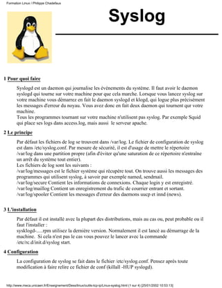 Formation Linux / Philippe Chadefaux




                                                                      Syslog


1 Pour quoi faire
       Syslogd est un daemon qui journalise les événements du système. Il faut avoir le daemon
       syslogd qui tourne sur votre machine pour que cela marche. Lorsque vous lancez syslog sur
       votre machine vous démarrez en fait le daemon syslogd et klogd, qui logue plus précisément
       les messages d'erreur du noyau. Vous avez donc en fait deux daemon qui tournent qur votre
       machine.
       Tous les programmes tournant sur votre machine n'utilisent pas syslog. Par exemple Squid
       qui place ses logs dans access.log, mais aussi le serveur apache.
2 Le principe
       Par défaut les fichiers de log se trouvent dans /var/log. Le fichier de configuration de syslog
       est dans /etc/syslog.conf. Par mesure de sécurité, il est d'usage de mettre le répertoire
       /var/log dans une partition propre (afin d'éviter qu'une saturation de ce répertoire n'entraîne
       un arrêt du système tout entier).
       Les fichiers de log sont les suivants :
       /var/log/messages est le fichier système qui récupère tout. On trouve aussi les messages des
       programmes qui utilisent syslog, à savoir par exemple named, sendmail.
       /var/log/secure Contient les informations de connexions. Chaque login y est enregistré.
       /var/log/maillog Contient un enregistrement du trafic de courrier entrant et sortant.
       /var/log/spooler Contient les messages d'erreur des daemons uucp et innd (news).

3 L'installation
       Par défaut il est installé avec la plupart des distributions, mais au cas ou, peut probable ou il
       faut l'installer :
       sysklogd-.....rpm utilisez la dernière version. Normalement il est lancé au démarrage de la
       machine. Si cela n'est pas le cas vous pouvez le lancer avec la commande
       /etc/rc.d/init.d/syslog start.
4 Configuration
       La configuration de syslog se fait dans le fichier /etc/syslog.conf. Pensez après toute
       modification à faire relire ce fichier de conf (killall -HUP syslogd).


 http://www.meca.unicaen.fr/Enseignement/Dess/linux/outils-tcp-ip/Linux-syslog.html (1 sur 4) [25/01/2002 10:53:13]
 