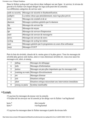 Formation Linux / Philippe Chadefaux

       Dans le fichier syslog.conf vous devez donc indiquer sur une ligne : le service, le niveau de
       gravité et le fichier vers lequel diriger les logs (cela peut être la console).
       Les différentes catégories de service sont :
         auth ou security         Messages de sécurité et d'authentification.
         authpriv                 La même chose que précédemment, mais logs plus privés
         cron                     Messages de crontab et de at
         daemon                   Messages systémes générés par le daemon
         ftp                      Messages du serveur ftp
         kern                     Messages du noyau
         lpr                      Messages du serveur d'impression
         mail                     Messages du serveur de messagerie
         news                     Messages du serveur de news
         syslog                   Messages de syslog lui-même
         user                     Messages générés par le programme en cours d'un utilisateur
         uucp                     Messages UUCP


       Puis la liste de sévérité, classée de la moins grave à la plus grave. Tous les messages de
       sévérité plus graves sont inclus, ainsi si vous choisissez sévérité err, vous avez aussi les
       messages crit, alert, et emerg.
              7       debug                    Messages de debogage
              6       info                     Messages d'information
              5       notice                   Messages un peu plus importants que les messages info
              4       warning ou warn          Messages d'avertissement
              3       err                      Messages d'erreur
              2       crit                     Situation critique
              1       alert                    Situation critique nécessitant une intervention immédiate
              0       emerg ou panic           Système inutilisable


6 Exemple
       # Log tous les messages du noyau vers la console.
       # En plus de les envoyer sur la console je les dirige vers le fichier /var/log/kernel

       kern.*                                         /dev/console
       kern.*                                         /var/log/kernel

       # Log tous les messages dans le fichier messages à partir du niveau info


 http://www.meca.unicaen.fr/Enseignement/Dess/linux/outils-tcp-ip/Linux-syslog.html (2 sur 4) [25/01/2002 10:53:13]
 
