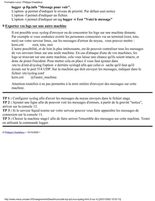 Formation Linux / Philippe Chadefaux

        logger -p ftp.info "Message pour voir".
        L'option -p permet d'indiquer le niveau de priorité. Par défaut user.notice
        L'option -f permet d'indiquer un fichier.
        L'option -t permet d'indiquer un tag logger -t Test "Voici le message"
9 Exporter vos logs sur une autre machine
        Il est possible avec syslog d'envoyer ou de concentrer les logs sur une machine distante.
        Par exemple si vous souhaitez avertir les personnes connectées via un terminal (root, toto,
        moi) sur votre serveur linux, sur les messages d'erreur du noyau, vous pouvez mettre :
        kern.crit        root, toto, moi
        L'autre possibilité, et de loin la plus intéressante, est de pouvoir centraliser tous les messages
        de vos serveurs linux sur une seule machine. En cas d'attaque d'une de vos machines, les
        logs se trouvant sur une autre machine, cela vous laisse une chance qu'ils soient intacts, et
        donc de pister l'incident. Pour mettre cela en place il vous faut ajouter dans
        /etc/rc.d/init.d/syslog l'option -r derrière syslogd afin que celui-ci sache qu'il faut qu'il
        écoute sur le port 514 UDP. Sur la machine qui doit envoyer les messages, indiquer dans le
        fichier /etc/syslog.conf
        kern.crit      @l'autre_machine.
        Attention toutefois à ne pas permettre à la terre entière d'envoyer des messages sur cette
        machine.

TP 1 : Configurer syslog afin d'avoir les messages du noyau envoyés dans le fichier stage.
TP 2 : Ajouter une ligne afin de pouvoir voir les messages d'erreurs, à partir de la gravité "notice",
arriver sur la console 12.
TP 3 : Si le serveur Squid tourne sur votre serveur pouvez vous faire apparaître les messages de
connexion sur la console 11.
TP 3 : Choisir la machine stage1 afin de faire arriver l'ensemble des messages sur cette machine. Tester
en utilisant la commande logger.

© Philippe Chadefaux - 10/10/2000 -




 http://www.meca.unicaen.fr/Enseignement/Dess/linux/outils-tcp-ip/Linux-syslog.html (4 sur 4) [25/01/2002 10:53:13]
 
