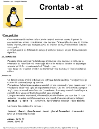 Formation Linux / Philippe Chadefaux




                                                        Crontab - at


1 Pour quoi faire
       Crontab est un utilitaire bien utile et plutôt simple à mettre en oeuvre. Il permet de
       programmer des actions régulières sur votre machine. Par exemple est ce que tel process
       tourne toujours, est ce que ma ligne ADSL est toujours active, éventuellement faire des
       sauvegardes.
       at permet quant à lui de lancer des actions à une heure donnée, un jour donné, mais sans
       répétition.
2 L'installation
       Pas grand chose à dire sur l'installation de crontab sur votre machine, ni même de la
       commande at. Par défaut cela tourne déjà. Si ce n'est pas le cas installer les paquetages
       suivants :at-3.1.7-....rpm et crontabs-1.7-8mdk....rpm.
       Vous devez voir le démon crond et atd tourner sur votre machine, si vous souhaitez les
       utiliser.
3 crontab
       Un demon nommé cron lit le fichier (qui se trouve dans le répertoire /var/spool/cron) et
       exécute les commandes qui s'y trouvent.
       Pour créer ce fichier taper crontab -e (crontab est une commande). Vous ouvrez alors vi et il
       vous reste à entrer votre ligne en respectant la syntaxe. Une fois sorti de vi (Escape puis
       :wq!), votre commande est mémorisée (vous obtenez le message crontab: installing new
       crontab). Pour visualiser toutes les crontab tapez crontab -l.
       Lorsque vous créez une crontab, elle est créée pour l'utilisateur que vous êtes. Si vous
       souhaitez voir, créer, modifier ou détruire une crontab d'un autre utilisateur indiquer
       crontab -u toto -l (-l pour voir, -e pour créer ou modifier, -r pour détruire).

       La syntaxe des entrées est la suivante :

       <minute> <heure> <jour du mois> <mois> <jour de la semaine> <commande>
       (avec un espace entre chacun)

       minute : de 0 à 59
       heure : de 0 à 23

 http://www.meca.unicaen.fr/Enseignement/Dess/linux/outils-tcp-ip/Linux-crontab.htm (1 sur 3) [25/01/2002 10:53:17]
 