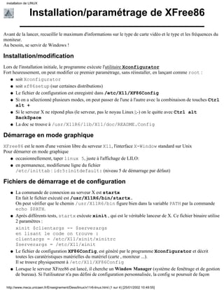 installation de LINUX


                Installation/paramétrage de XFree86
Avant de la lancer, recueillir le maximum d'informations sur le type de carte vidéo et le type et les fréquences du
moniteur.
Au besoin, se servir de Windows !

Installation/modification
Lors de l'installation initiale, le programme exécute l'utilitaire Xconfigurator
Fort heureusement, on peut modifier ce premier paramétrage, sans réinstaller, en lançant comme root :
   q soit Xconfigurator

   q soit xf86setup (sur certaines distributions)

   q Le fichier de configuration est enregistré dans /etc/X11/XF86Config

   q Si on a sélectionné plusieurs modes, on peut passer de l'une à l'autre avec la combinaison de touches Ctrl
      alt +
   q Si le serveur X ne répond plus (le serveur, pas le noyau Linux |;-) on le quitte avec Ctrl alt
      BackSpace
   q La doc se trouve à /usr/X11R6/lib/X11/doc/README.Config


Démarrage en mode graphique
XFree86 est le nom d'une version libre du serveur X11, l'interface X-Window standard sur Unix
Pour démarrer en mode graphique
   q occasionnellement, taper linux 5, juste à l'affichage de LILO:

   q en permanence, modifierune ligne du fichier
      /etc/inittab : id:5:initdefault: (niveau 5 de démarrage par défaut)

Fichiers de démarrage et de configuration
   q   La commande de connexion au serveur X est startx
       En fait le fichier exécuté est /usr/X11R6/bin/startx.
       On peut vérifier que le chemin /usr/X11R6/bin figure bien dans la variable PATH par la commande
       echo $PATH.
   q   Après différents tests, startx exécute xinit , qui est le véritable lanceur de X. Ce fichier binaire utilise
       2 paramètres :
       xinit $clientargs -- $serverargs
       en lisant le code on trouve :
       clientargs = /etc/X11/xinit/xinitrc
       $serverargs = /etc/X11/xinit
   q   Le fichier de configuration XF86Config, est généré par le programme Xconfigurator et décrit
       toutes les caratéristiques matérielles du matériel (carte , moniteur ...).
       Il se trouve physiquement à /etc/X11/XF86Config
   q   Lorsque le serveur XFree86 est lancé, il cherche un Window Manager (système de fenêtrage et de gestion
       de bureau). Si l'utilisateur n'a pas défini de configuration personnalisée, la config se poursuit de façon

 http://www.meca.unicaen.fr/Enseignement/Dess/linux/x11r6-linux.html (1 sur 4) [25/01/2002 10:49:55]
 