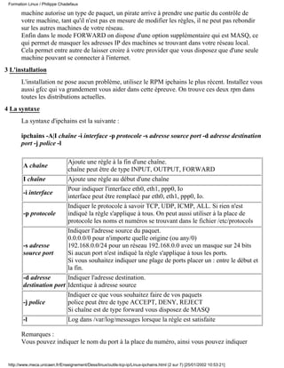 Formation Linux / Philippe Chadefaux

       machine autorise un type de paquet, un pirate arrive à prendre une partie du contrôle de
       votre machine, tant qu'il n'est pas en mesure de modifier les règles, il ne peut pas rebondir
       sur les autres machines de votre réseau.
       Enfin dans le mode FORWARD on dispose d'une option supplémentaire qui est MASQ, ce
       qui permet de masquer les adresses IP des machines se trouvant dans votre réseau local.
       Cela permet entre autre de laisser croire à votre provider que vous disposez que d'une seule
       machine pouvant se connecter à l'internet.
3 L'installation
       L'installation ne pose aucun problème, utilisez le RPM ipchains le plus récent. Installez vous
       aussi gfcc qui va grandement vous aider dans cette épreuve. On trouve ces deux rpm dans
       toutes les distributions actuelles.
4 La syntaxe
       La syntaxe d'ipchains est la suivante :

       ipchains -A|I chaîne -i interface -p protocole -s adresse source port -d adresse destination
       port -j police -l

                         Ajoute une règle à la fin d'une chaîne.
        A chaîne
                         chaîne peut être de type INPUT, OUTPUT, FORWARD
        I chaîne         Ajoute une règle au début d'une chaîne
                         Pour indiquer l'interface eth0, eth1, ppp0, Io
        -i interface
                         interface peut être remplacé par eth0, eth1, ppp0, Io.
                         Indiquer le protocole à savoir TCP, UDP, ICMP, ALL. Si rien n'est
        -p protocole     indiqué la règle s'applique à tous. On peut aussi utiliser à la place de
                         protocole les noms et numéros se trouvant dans le fichier /etc/protocols
                         Indiquer l'adresse source du paquet.
                         0.0.0.0/0 pour n'importe quelle origine (ou any/0)
        -s adresse       192.168.0.0/24 pour un réseau 192.168.0.0 avec un masque sur 24 bits
        source port      Si aucun port n'est indiqué la règle s'applique à tous les ports.
                         Si vous souhaitez indiquer une plage de ports placer un : entre le début et
                         la fin.
        -d adresse       Indiquer l'adresse destination.
        destination port Identique à adresse source
                         Indiquer ce que vous souhaitez faire de vos paquets
        -j police        police peut être de type ACCEPT, DENY, REJECT
                         Si chaîne est de type forward vous disposez de MASQ
        -l               Log dans /var/log/messages lorsque la règle est satisfaite

       Remarques :
       Vous pouvez indiquer le nom du port à la place du numéro, ainsi vous pouvez indiquer


 http://www.meca.unicaen.fr/Enseignement/Dess/linux/outils-tcp-ip/Linux-ipchains.html (2 sur 7) [25/01/2002 10:53:21]
 
