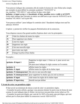 Formation Linux / Philippe Chadefaux

       www à la place de 80.

       Vous pouvez indiquer des constantes afin de rendre la lecture de votre fichier plus simple.
       par exemple on peut définir la constante academie="10.0.0.0/32" et
       ma_machine="192.168.0.1", puis utilisez là dans votre règle
       ipchains -A input -p tcp -y -s $academie -d $ma_machine www -i eth0 -j ACCEPT
       (cette règle indique que j'accepte en entrée sur eth0 tout ce qui viens de 10.0.0.0/32 sur la
       machine 192.168.0.1 sur le port 80).

       Vous pouvez utiliser ! pour indiquer le contraire ainsi ! $academie indique tout sauf les
       adresses 10.0.0.0

       L'option -y permet de vérifier les paquets d'initialisation de la connexion.

       Vous disposez encore d'un grand nombre d'options dont voici les principales :
        -F          Vider les chaînes de toutes les règles
        -X          Pour supprimer une chaîne
        -L          Lister les règles
        -D          Supprimer une règle
        -N          Crée une nouvelle règle
        -C          pour tester une règle
        -P          Change la police d'une chaîne

       Exemples :
                                  Supprime la règle input 1. Faites un -L pour savoir son
        ipchains -D input 1       numéro
                                  On peut aussi indiquer la règle comme on l'a rentrée.
        ipchains -L               affiche toutes les règles
        ipchains -L input         affiche toutes les règles de la chaîne input
        ipchains -N chainepourmoi On crée ici une nouvelle règle
        ipchains -X chainepourmoi pour supprimer la chaîne que j'ai créé au dessus
        ipchains -F input         vide toutes les règles de la chaîne input
        ipchains -P input deny    Interdit tout par défaut

5 Avant de créer vos premières règles
       Il faut savoir un minimum de choses avant de créer vos premières règles.
       - Connaître les ports utilisés, quoique vous puissiez donner les ports sous la forme de nom
       comme ils sont indiqués dans le fichier /etc/services (on peut donc écrire telnet ou 23).
       - Connaître les ports privilégiés, qui vont de 0 à 1023 et les ports sans privilèges, qui sont
       utilisés par le client pour établir la connexion à savoir 1024 à 65535.


 http://www.meca.unicaen.fr/Enseignement/Dess/linux/outils-tcp-ip/Linux-ipchains.html (3 sur 7) [25/01/2002 10:53:21]
 