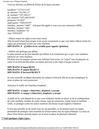 Formation Linux / Philippe Chadefaux

       Vous les déclarez en début de fichier de la façon suivante :

       localhost="127.0.0.1/32"
       ip_internet="10.194.1.1"
       ip_intranet="192.168.0.1"
       net_intranet="192.168.0.0/24"
       privports="0:1023"
       unprivports="1024:65535"
       interface_internet="eth0" cela peut être ppp0 si vous avez une connexion ADSL.
       interface_intranet="eth1"
       interface_loopback="io"
       Any="0.0.0.0/0"

       - Effacer toutes les règles avant toute chose
       Afin de partir d'une base propre et de savoir exactement ce que vous faites effacer toutes les
       règles qui pourraient exister sur votre machine.
       $IPCHAINS -F (j'utilise ici la variable pour appeler ipchains).

       - Définir une politique par défaut
       Le plus normal est de tout interdire par défaut et de n'autoriser que ce que vous souhaitez
       autoriser sur votre machine.
       On deny tous les paquets entrant sans informer l'envoyeur, on "reject" tous les paquets en
       sortie et en forward afin d'être soi-même prévenu si une règle n'est pas correcte.

       $IPCHAINS -P input DENY
       $IPCHAINS -P output REJECT
       $IPCHAINS -P forward REJECT

       Je vous conseille au départ d'accepter les output et forward, afin de ne pas compliquer la
       mise en place de votre protection.

       Autoriser le traffic sur l'interface loopback

       $IPCHAINS -A input -i $interface_loopback -j accept
       $IPCHAINS -A output -i $interface_loopback -j accept

       A partir de là, cela dépend de ce que vous souhaitez mettre en place, et de la configuration
       de votre machine, nombre de cartes réseau, type de connexion, réseau local ou machine
       isolée, se protéger contre les autres machines du réseau ou par rapport à l'internet.

       Il n'est pas possible ici de traiter tous les cas possibles, ni de donner toutes les règles
       permettant de protéger votre machine ou réseau contre tous les types d'attaque. La mise en
       place d'une bonne sécurité repose sur la mise en place de plusieurs éléments.
7 Voici quelques règles types :



 http://www.meca.unicaen.fr/Enseignement/Dess/linux/outils-tcp-ip/Linux-ipchains.html (5 sur 7) [25/01/2002 10:53:21]
 
