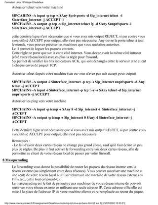 Formation Linux / Philippe Chadefaux

       Autoriser telnet vers votre machine

       $IPCAHINS -A input -p tcp -s $Any $privports -d $ip_internet telnet -i
       $interface_internet -j ACCEPT -l
       $IPCHAINS -A output -p tcp -s $ip_internet telnet !y -d $Any $unprivports -i
       $interface_internet -j ACCEPT

       cette dernière ligne n'est nécessaire que si vous avez mis output REJECT, si par contre vous
       avez utilisé ACCEPT pour output, elle n'est pas nécessaire. Any ouvre la porte telnet à tout
       le monde, vous pouvez préciser les machines que vous souhaitez autoriser.
       Le -l permet de loguer les paquets entrants.
       Cette règle ne porte que sur la carte côté internet. Vous devez avoir la même côté intranet
       (côté votre réseau local) avec en plus la règle pour froward.
       !-y permet de vérifier les bits indicateurs ACK, qui sont échangés entre le serveur et le client
       à chaque envoi de paquet TCP.

       Autoriser telnet depuis votre machine (cas ou vous n'avez pas mis accept pour output)

       $IPCHAINS -A output -i $interface_internet -p tcp -s $ip_internet unprivports -d Any
       telnet -j ACCEPT
       $IPCHAINS -A input -i $interface_internet -p tcp ! -y -s $Any telnet -d $ip_internet
       unprivports -j ACCEPT
       Autoriser les ping vers votre machine

       $IPCHAINS -A input -p icmp -s $Any 8 -d $ip_internet -i $interface_internet -j
       ACCEPT
       $IPCHAINS -A output -p icmp -s $ip_internet 0 $Any -i $interface_internet -j
       ACCEPT

       Cette dernière ligne n'est nécessaire que si vous avez mis output REJECT, si par contre vous
       avez utilisé ACCEPT pour output, elle n'est pas nécessaire.
       Remarques :
       - Le fait d'avoir deux cartes réseau ne change pas grand chose, sauf qu'il faut écrire un peu
       plus de règles. De plus il faut activer le forwarding entre vos deux cartes réseau, afin de
       permettre au client de votre réseau local de passer par votre firewall.
8 Masquerading
       Le forwarding vous donne la possibilité de router les paquets du réseau interne vers le
       réseau externe (ou simplement entre deux réseaux). Vous pouvez autoriser une machine et
       une seule de votre réseau local à utiliser telnet sur une machine de votre réseau externe (ou
       l'inverse...enfin tout est possible).
       Le masquerading est le fait de permettre aux machines de votre réseau interne de pouvoir
       sortir sur votre réseau externe en utilisant une seule adresse IP. Cette adresse officielle est
       mise à la place de l'adresse IP de votre machine cliente et re-remplacée au retour du paquet.


 http://www.meca.unicaen.fr/Enseignement/Dess/linux/outils-tcp-ip/Linux-ipchains.html (6 sur 7) [25/01/2002 10:53:21]
 