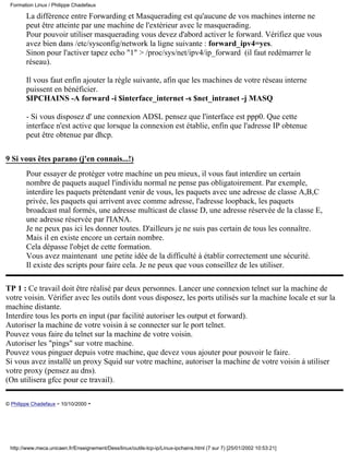 Formation Linux / Philippe Chadefaux

        La différence entre Forwarding et Masquerading est qu'aucune de vos machines interne ne
        peut être atteinte par une machine de l'extérieur avec le masquerading.
        Pour pouvoir utiliser masquerading vous devez d'abord activer le forward. Vérifiez que vous
        avez bien dans /etc/sysconfig/network la ligne suivante : forward_ipv4=yes.
        Sinon pour l'activer tapez echo "1" > /proc/sys/net/ipv4/ip_forward (il faut redémarrer le
        réseau).

        Il vous faut enfin ajouter la règle suivante, afin que les machines de votre réseau interne
        puissent en bénéficier.
        $IPCHAINS -A forward -i $interface_internet -s $net_intranet -j MASQ

        - Si vous disposez d' une connexion ADSL pensez que l'interface est ppp0. Que cette
        interface n'est active que lorsque la connexion est établie, enfin que l'adresse IP obtenue
        peut être obtenue par dhcp.

9 Si vous êtes parano (j'en connais...!)
        Pour essayer de protéger votre machine un peu mieux, il vous faut interdire un certain
        nombre de paquets auquel l'individu normal ne pense pas obligatoirement. Par exemple,
        interdire les paquets prétendant venir de vous, les paquets avec une adresse de classe A,B,C
        privée, les paquets qui arrivent avec comme adresse, l'adresse loopback, les paquets
        broadcast mal formés, une adresse multicast de classe D, une adresse réservée de la classe E,
        une adresse réservée par l'IANA.
        Je ne peux pas ici les donner toutes. D'ailleurs je ne suis pas certain de tous les connaître.
        Mais il en existe encore un certain nombre.
        Cela dépasse l'objet de cette formation.
        Vous avez maintenant une petite idée de la difficulté à établir correctement une sécurité.
        Il existe des scripts pour faire cela. Je ne peux que vous conseillez de les utiliser.

TP 1 : Ce travail doit être réalisé par deux personnes. Lancer une connexion telnet sur la machine de
votre voisin. Vérifier avec les outils dont vous disposez, les ports utilisés sur la machine locale et sur la
machine distante.
Interdire tous les ports en input (par facilité autoriser les output et forward).
Autoriser la machine de votre voisin à se connecter sur le port telnet.
Pouvez vous faire du telnet sur la machine de votre voisin.
Autoriser les "pings" sur votre machine.
Pouvez vous pinguer depuis votre machine, que devez vous ajouter pour pouvoir le faire.
Si vous avez installé un proxy Squid sur votre machine, autoriser la machine de votre voisin à utiliser
votre proxy (pensez au dns).
(On utilisera gfcc pour ce travail).

© Philippe Chadefaux - 10/10/2000 -




 http://www.meca.unicaen.fr/Enseignement/Dess/linux/outils-tcp-ip/Linux-ipchains.html (7 sur 7) [25/01/2002 10:53:21]
 