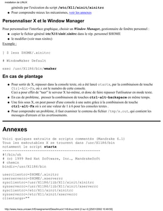 installation de LINUX

       générale par l'exécution du script /etc/X11/xinit/xinitrc
   q   Pour comprendre mieux les mécanismes, voir les annexes

Personnaliser X et le Window Manager
Pour personnaliser l'interface graphique, choisir un Window Manager, gestionnaire de fenêtre personnel :
   q copier le fichier général /etc/X11/xinit/.xinitrc dans le rép. personnel $HOME

   q le modifier (voir man xinitrc)

Exemple :

] $ less $HOME/.xinitrc

# WindowMaker Default

exec /usr/X11R6/bin/wmaker

En cas de plantage
   q   Pour sortir de X, repasser dans la console texte, où a été lancé startx, par la combinaison de touche
       Ctrl-Alt-Fx, où x est le numéro de cette console.
       Ceci a pour effet de "tuer" le serveur X lui-même, et donc de faire repasser l'utilisateur en mode texte.
   q   En cas de problème, presser la combinaison de touches ctrl-alt-backspace en même temps.
   q   Une fois sous X, on peut passer d'une console à une autre grâce à la combinaison de touche
       ctrl-alt-Fx où x est une valeur de 1 à 6 pour les consoles textes .
   q   Pour comprendre un problème, il faut examiner le contenu du fichier /tmp/x.out, qui contient les
       messages d'erreurs et les avertissements.



Annexes
Voici quelques extraits de scripts commentés (Mandrake 6.1)
Tous les exécutables X se trouvent dans /usr/X11R6/bin
notamment le script startx
-----------------------------------------------
#!/bin/sh
# (c) 1999 Red Hat Software, Inc., MandrakeSoft
# chemin
bindir=/usr/X11R6/bin

userclientrc=$HOME/.xinitrc
userserverrc=$HOME/.xserverrc
sysclientrc=/usr/X11R6/lib/X11/xinit/xinitrc
sysserverrc=/usr/X11R6/lib/X11/xinit/xserverrc
sysclientrc=/etc/X11/xinit/xinitrc
sysserverrc=/etc/X11/xinit/xserverrc
clientargs=""


 http://www.meca.unicaen.fr/Enseignement/Dess/linux/x11r6-linux.html (2 sur 4) [25/01/2002 10:49:55]
 