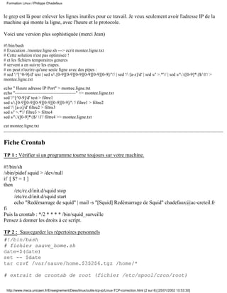 Formation Linux / Philippe Chadefaux



le grep est là pour enlever les lignes inutiles pour ce travail. Je veux seulement avoir l'adresse IP de la
machine qui monte la ligne, avec l'heure et le protocole.

Voici une version plus sophistiquée (merci Jean)

#!/bin/bash
# Execution ./montee.ligne.sh ---> ecrit montee.ligne.txt
# Cette solution n'est pas optimisee !
# et les fichiers temporaires generes
# servent a en suivre les etapes.
# on peut n'ecrire qu'une seule ligne avec des pipes :
# sed '/^[^0-9]/d' test | sed s/.[0-9][0-9][0-9][0-9][0-9][0-9]/''/ | sed '/ [a-z]/d' | sed s/' >.*'// | sed s/'.([0-9]*)$/1'/ >
montee.ligne.txt

echo " Heure adresse IP Port" > montee.ligne.txt
echo "-----------------------------------------" >> montee.ligne.txt
sed '/^[^0-9]/d' test > filtre1
sed s/.[0-9][0-9][0-9][0-9][0-9][0-9]/' '/ filtre1 > filtre2
sed '/ [a-z]/d' filtre2 > filtre3
sed s/' >.*'// filtre3 > filtre4
sed s/'.([0-9]*)$/ 1'/ filtre4 >> montee.ligne.txt

cat montee.ligne.txt


Fiche Crontab
TP 1 : Vérifier si un programme tourne toujours sur votre machine.

#!/bin/sh
/sbin/pidof squid > /dev/null
if [ $? = 1 ]
then
      /etc/rc.d/init.d/squid stop
      /etc/rc.d/init.d/squid start
      echo "Redémarrage de squid" | mail -s "[Squid] Redémarrage de Squid" chadefaux@ac-creteil.fr
fi
Puis la crontab : */2 * * * * /bin/squid_surveille
Pensez à donner les droits à ce script.

TP 2 : Sauvegarder les répertoires personnels
#!/bin/bash
# fichier sauve_home.sh
date=$(date)
set -- $date
tar czvf /var/sauve/home.$3$2$6.tgz /home/*

# extrait de crontab de root (fichier /etc/spool/cron/root)

 http://www.meca.unicaen.fr/Enseignement/Dess/linux/outils-tcp-ip/Linux-TCP-correction.html (2 sur 6) [25/01/2002 10:53:30]
 