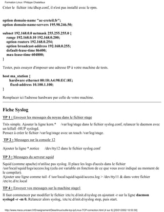 Formation Linux / Philippe Chadefaux

Créer le fichier /etc/dhcp.conf, il n'est pas installé avec le rpm.


option domain-name "ac-creteil.fr";
option domain-name-servers 195.98.246.50;

subnet 192.168.0.0 netmask 255.255.255.0 {
  range 192.168.0.10 192.168.0.200;
  option routers 192.168.0.254;
  option broadcast-address 192.168.0.255;
  default-lease-time 86400;
  max-lease-time 604800;
}

Tester, puis essayer d'imposer une adresse IP à votre machine de tests.

host ma_station {
    hardware ethernet 00:10:A4:98:EC:8E;
     fixed-address 10.100.1.100;
}

Remplacer ici l'adresse hardware par celle de votre machine.


Fiche Syslog
TP 1 : Envoyer les messages du noyau dans le fichier stage
Très simple. Ajouter la ligne kern.* /var/log/stage dans le fichier syslog.conf, relancer le daemon avec
un killall -HUP syslogd.
Pensez à créer le fichier /var/log/stage avec un touch /var/log/stage.
TP 2 : Messages sur la console 12

Ajouter la ligne *.notice            /dev/tty12 dans le fichier syslog.conf

TP 3 : Messages du serveur squid
Squid (comme apache) n'utilise pas syslog. Il place les logs d'accés dans le fichier
/usr/local/squid/logs/access.log (cela est variable en fonction de ce que vous avez indiqué au moment de
le compiler).
Ajouter une ligne comme tail -f /usr/local/squid/squid/access.log > /dev/tty11 & dans votre fichier
/etc/rc.d/rc.local
TP 4 : Envoyer vos messages sur la machine stage1
Il faut commencer par modifier le fichier /etc/rc.d/init.d/syslog en ajoutant -r sur la ligne daemon
syslogd -r -m 0. Relancer alors syslog, /etc/rc.d/init.d/syslog stop, puis start.

 http://www.meca.unicaen.fr/Enseignement/Dess/linux/outils-tcp-ip/Linux-TCP-correction.html (4 sur 6) [25/01/2002 10:53:30]
 