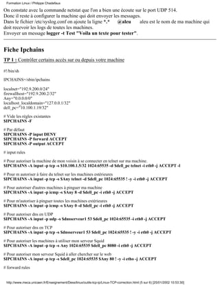 Formation Linux / Philippe Chadefaux

On constate avec la commande netstat que l'on a bien une écoute sur le port UDP 514.
Donc il reste à configurer la machine qui doit envoyer les messages.
Dans le fichier /etc/syslog.conf on ajoute la ligne *.*  @aleu     aleu est le nom de ma machine qui
doit recevoir les logs de toutes les machines.
Envoyer un message logger -t Test "Voila un texte pour tester".


Fiche Ipchains
TP 1 : Contrôler certains accès sur ou depuis votre machine

#!/bin/sh

IPCHAINS=/sbin/ipchains

localnet="192.9.200.0/24"
firewallhost="192.9.200.2/32"
Any="0.0.0.0/0"
localhost_localdomain="127.0.0.1/32"
dell_pc="10.100.1.19/32"

# Vide les règles existantes
$IPCHAINS -F
# Par défaut
$IPCHAINS -P input DENY
$IPCHAINS -P forward ACCEPT
$IPCHAINS -P output ACCEPT

# input rules

# Pour autoriser la machine de mon voisin à se connecter en telnet sur ma machine.
$IPCHAINS -A input -p tcp -s $10.100.1.5/32 1024:65535 -d $dell_pc telnet -i eth0 -j ACCEPT -l

# Pour m autoriser à faire du telnet sur les machines estérieures
$IPCHAINS -A input -p tcp -s $Any telnet -d $dell_pc 1024:65535 ! -y -i eth0 -j ACCEPT

# Pour autoriser d'autres machines à pinguer ma machine
$IPCHAINS -A input -p icmp -s $Any 8 -d $dell_pc -i eth0 -j ACCEPT

# Pour m'autoriser à pinguer toutes les machines extérieures
$IPCHAINS -A input -p icmp -s $Any 0 -d $dell_pc -i eth0 -j ACCEPT

# Pour autoriser dns en UDP
$IPCHAINS -A input -p udp -s $dnsserveur1 53 $dell_pc 1024:65535 -i eth0 -j ACCEPT

# Pour autoriser dns en TCP
$IPCHAINS -A input -p tcp -s $dnsserveur1 53 $dell_pc 1024:65535 ! -y -i eth0 -j ACCEPT

# Pour autoriser les machines à utiliser mon serveur Squid
$IPCHAINS -A input -p tcp -s Any 1024:65535 $dell_pc 8080 -i eth0 -j ACCEPT

# Pour autoriser mon serveur Squid à aller chercher sur le web
$IPCHAINS -A input -p tcp -s $dell_pc 1024:65535 $Any 80 ! -y -i etho -j ACCEPT

# forward rules


 http://www.meca.unicaen.fr/Enseignement/Dess/linux/outils-tcp-ip/Linux-TCP-correction.html (5 sur 6) [25/01/2002 10:53:30]
 