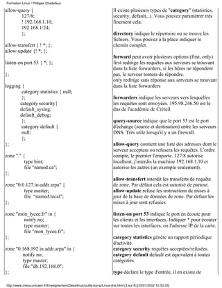 Formation Linux / Philippe Chadefaux

allow-query {                                                           Il existe plusieurs types de "category" (statistics,
       127/8;                                                           security, default,..). Vous pouvez paramétrer très
       ! 192.168.1.10;                                                  finement cela.
       192.168.1/24;
       };                                                               directory indique le répertoire ou se trouve les
                                                                        fichiers. Vous pouvez à la place indiquer le
allow-transfert { ! *; };                                               chemin complet.
allow-update {! *; };
                                                                        forward peut avoir plusieurs options (first, only)
listen-on port 53 { *; };                                               first redirige les requêtes aux serveurs se trouvant
                                                                        dans la liste forwarders, si les hôtes ne répondent
};                                                                      pas, le serveur tentera de répondre.
                                                                        only redirige sans réponse aux serveurs se trouvant
logging {                                                               dans la liste forwarders
        category statistics { null;
        };                                                              forwarders indique les serveurs vers lesquelles
       category security{                                               les requêtes sont envoyées. 195.98.246.50 est le
       default_syslog;                                                  dns de l'académie de Créteil.
       default_debug;
        };                                                              query-source indique que le port 53 est le port
        category default {                                              d'échange (source et destination) entre les serveurs
        null;                                                           DNS. Très utile lorsqu'il y a un firewall.
        };
};                                                                      allow-query contient une liste des adresses dont le
                                                                        serveur acceptera ou refusera les requêtes. L'ordre
zone "." {                                                              compte, le premier l'emporte. 127/8 autorise
          type hint;                                                    localhost, j'interdis la machine 192.168.1.10 et
          file "named.ca";                                              autorise les autres (un exemple seulement).
};
                                                                        allow-transfert interdit les transferts de requête
zone "0.0.127.in-addr.arpa" {                                           de zone. Par défaut cela est autorisé de partout.
         type master;                                                   allow-update refuse les instructions de mises à
         file "named.local";                                            jour de la base de données de zone. Par défaut les
};                                                                      mises à jour sont refusées.

zone "mon_lycee.fr" in {                                                listen-on port 53 indique le port en écoute pour
        notify no;                                                      les clients et les interfaces. Indiquer * pour écouter
        type master;                                                    sur toutes les interfaces, ou l'adresse IP de la carte.
        file "mon_lycee.fr";
};                                                                      category statistics génère un rapport périodique
                                                                        d'activité.
zone "0.168.192.in.addr.arpa" in {                                      category security requêtes acceptées/refusées.
        notify no;                                                      category default default est équivalent à toutes
        type master;                                                    catégories.
        file "db.192.168.0";
};                                                                      type déclare le type d'entrée, il en existe de

http://www.meca.unicaen.fr/Enseignement/Dess/linux/outils-tcp-ip/Linux-dns.html (3 sur 6) [25/01/2002 10:53:35]
 