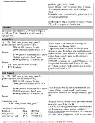 Formation Linux / Philippe Chadefaux

                                                                        plusieurs types (master, hint)
                                                                        master déclare ce serveur comme étant primaire.
                                                                        Si vous créez un serveur secondaire indiquez
                                                                        slave.
                                                                        hint déclare que cette entrée n'est qu'un endroit ou
                                                                        débuter les recherches.

                                                                        notify no pour ne pas informer les autres serveurs
                                                                        s'il y a des changements dans la zone.
Named.ca
Je ne donne pas d'exemple ici. Vous n'avez pas à
modifier ce fichier. Il contient les adresses des
serveurs root.
named.local
@     IN SOA mon_serveur.mon_lycee.fr.
                                                                        Normalement vous n'avez pas à changer les
postmaster.mon_serveur.monlycee.fr.(
                                                                        valeurs qui sont dans ce fichier.
             2000101500 ; numéro de série
                                                                        La première partie est identique dans les trois
             28800 ; rafraîchissement toutes les 8
                                                                        fichiers, si vous devez faire une modification sur
heures
                                                                        un fichier vous devez modifier le numéro de série
             14400 ; nouvel essai toutes les 4 heures
                                                                        afin de faire connaître cette modification aux
             604800 ; expiration dans 7 jours
                                                                        autres serveurs dns.
             86400 ) ; temps de vie minimal 24
                                                                        20001015 correspond au 15 oct 2000 changer cela
heures
                                                                        lorsque vous faites une modification. Si vous
       NS mon_serveur.mon_lycee.fr.
                                                                        devez faire plusieurs modifications dans la même
1      PTR localhost.
                                                                        journée incrémenté le 00.

mon_lycee.fr
@     IN SOA mon_serveur.mon_lycee.fr.
postmaster.mon_serveur.monlycee.fr.(
            2000101500 ; numéro de série
            28800 ; rafraîchissement toutes les 8
heures
            14400 ; nouvel essai toutes les 4 heures                    Vous indiquez dans ce fichier, les machines que
            604800 ; expiration dans 7 jours                            vous souhaitez pouvoir appeler par leur nom
            86400 ) ; temps de vie minimal 24                           (équivalent au fichier host enregistrement de type
heures                                                                  A).

; serveur de nom                                                        Indiquez aussi le serveur SMTP de votre domaine
       IN NS mon_serveur.mon_lycee.fr.                                  (enregistrement de type MX).
                                                                        Les CNAME (alias) permettent de définir les alias
;adresses IP des machines                                               sur des machines. Ainsi lorsque vous tapez
localhost              IN A                 127.0.0.1                   www.ac-creteil.fr www est un alias sur la machine
mon_serveur            IN A                 192.168.1.1                 web du rectorat, qui possède en fait un autre nom.
mon_serveur_web         IN A                 192.168.1.2

http://www.meca.unicaen.fr/Enseignement/Dess/linux/outils-tcp-ip/Linux-dns.html (4 sur 6) [25/01/2002 10:53:35]
 