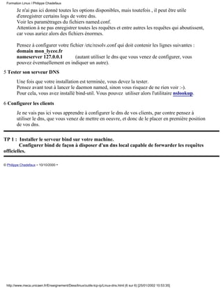 Formation Linux / Philippe Chadefaux

        Je n'ai pas ici donné toutes les options disponibles, mais toutefois , il peut être utile
        d'enregistrer certains logs de votre dns.
        Voir les paramétrages du fichiers named.conf.
        Attention à ne pas enregistrer toutes les requêtes et entre autres les requêtes qui aboutissent,
        car vous auriez alors des fichiers énormes.

        Pensez à configurer votre fichier /etc/resolv.conf qui doit contenir les lignes suivantes :
        domain mon_lycee.fr
        nameserver 127.0.0.1         (autant utiliser le dns que vous venez de configurer, vous
        pouvez éventuellement en indiquer un autre).
5 Tester son serveur DNS
        Une fois que votre installation est terminée, vous devez la tester.
        Pensez avant tout à lancer le daemon named, sinon vous risquez de ne rien voir :-).
        Pour cela, vous avez installé bind-util. Vous pouvez utiliser alors l'utilitaire nslookup.

6 Configurer les clients
        Je ne vais pas ici vous apprendre à configurer le dns de vos clients, par contre pensez à
        utiliser le dns, que vous venez de mettre en oeuvre, et donc de le placer en première position
        de vos dns.

TP 1 : Installer le serveur bind sur votre machine.
        Configurer bind de façon à disposer d'un dns local capable de forwarder les requêtes
officielles.

© Philippe Chadefaux - 10/10/2000 -




 http://www.meca.unicaen.fr/Enseignement/Dess/linux/outils-tcp-ip/Linux-dns.html (6 sur 6) [25/01/2002 10:53:35]
 
