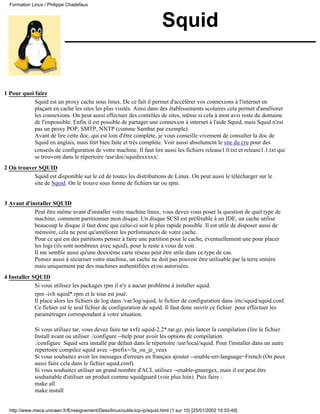 Formation Linux / Philippe Chadefaux



                                                                          Squid


1 Pour quoi faire
            Squid est un proxy cache sous linux. De ce fait il permet d'accélérer vos connexions à l'internet en
            plaçant en cache les sites les plus visités. Ainsi dans des établissements scolaires cela permet d'améliorer
            les connexions. On peut aussi effectuer des contrôles de sites, même si cela à mon avis reste du domaine
            de l'impossible. Enfin il est possible de partager une connexion à internet à l'aide Squid, mais Squid n'est
            pas un proxy POP, SMTP, NNTP (comme Sambar par exemple).
            Avant de lire cette doc, qui est loin d'être complète, je vous conseille vivement de consulter la doc de
            Squid en anglais, mais fort bien faite et très complète. Voir aussi absolument le site du cru pour des
            conseils de configuration de votre machine. Il faut lire aussi les fichiers release1.0.txt et release1.1.txt qui
            se trouvent dans le répertoire /usr/doc/squidxxxxxx/.
2 Où trouver SQUID
           Squid est disponible sur le cd de toutes les distributions de Linux. On peut aussi le télécharger sur le
           site de Squid. On le trouve sous forme de fichiers tar ou rpm.


3 Avant d'installer SQUID
            Peut être même avant d'installer votre machine linux, vous devez vous poser la question de quel type de
            machine, comment partitionner mon disque. Un disque SCSI est préférable à un IDE, un cache utilise
            beaucoup le disque il faut donc que celui-ci soit le plus rapide possible. Il est utile de disposer aussi de
            mémoire, cela ne peut qu'améliorer les performances de votre cache.
            Pour ce qui est des partitions pensez à faire une partition pour le cache, éventuellement une pour placer
            les logs (ils sont nombreux avec squid), pour le reste à vous de voir.
            Il me semble aussi qu'une deuxième carte réseau peut être utile dans ce type de cas.
            Pensez aussi à sécuriser votre machine, un cache ne doit pas pouvoir être utilisable par la terre entière
            mais uniquement par des machines authentifiées et/ou autorisées.
4 Installer SQUID
             Si vous utilisez les packages rpm il n'y a aucun problème à installer squid.
             rpm -ivh squid*.rpm et le tour est joué.
             Il place alors les fichiers de log dans /var/log/squid, le fichier de configuration dans /etc/squid/squid.conf.
             Ce fichier est le seul fichier de configuration de squid. Il faut donc ouvrir ce fichier pour effectuer les
             paramétrages correspondant à votre situation.

             Si vous utilisez tar, vous devez faire tar xvfz squid-2.2*.tar.gz, puis lancer la compilation (lire le fichier
             Install avant ou utiliser ./configure --help pour avoir les options de compilation.
             ./configure Squid sera installé par défaut dans le répertoire /usr/local/squid. Pour l'installer dans un autre
             répertoire compilez squid avec --prefix=/la_ou_je_veux
             Si vous souhaitez avoir les messages d'erreurs en français ajouter --enable-err-language=French (On peux
             aussi faire cela dans le fichier squid.conf).
             Si vous souhaitez utiliser un grand nombre d'ACL utilisez --enable-gnuregex, mais il est peut être
             souhaitable d'utiliser un produit comme squidguard (voir plus loin). Puis faire :
             make all
             make install


  http://www.meca.unicaen.fr/Enseignement/Dess/linux/outils-tcp-ip/squid.html (1 sur 10) [25/01/2002 10:53:49]
 