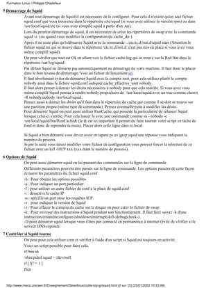 Formation Linux / Philippe Chadefaux

5 Démarrage de Squid
          Avant tout démarrage de Squid il est nécessaire de le configurer. Pour cela il n'existe qu'un seul fichier
          squid.conf que vous trouverez dans le répertoire /etc/squid (si vous avez utilisez la version rpm) ou dans
          /usr/local/squid/etc (si vous avez compilé squid à partir d'un .tar).
          Lors du premier démarrage de squid, il est nécessaire de créer les répertoires de swap avec la commande
          squid -z (ou quand vous modifiez la configuration du cache_dir ).
          Après il ne reste plus qu'à démarrer Squid avec la commande : /etc/rc.d/init.d/squid start (Attention le
          fichier squid.ini qui se trouve dans le répertoire /etc/rc.d/init.d/ n'est pas mis en place si vous avez vous
          même compilé squid).
          On peut vérifier que tout est Ok en allant voir le fichier cache.log qui se trouve sur la Red Hat dans le
          répertoire /var/log/squid/
          Par défaut Squid ne démarre pas automatiquement au démarrage de votre machine. Il faut donc le placer
          dans le bon niveau de démarrage. Voir un fichier de lancement ici.
          Il faut absolument éviter de démarrer Squid avec le compte root, pour cela utilisez plutôt le compte
          nobody ainsi dans le fichier squid.conf indiquer cache_effective_user nobody.
          Il faut alors penser à donner les droits nécessaires à nobody pour que cela marche. Si vous avez vous
          même compilé Squid pensez à rendre nobody propriétaire de /usr/local/squid avec un truc comme chown
          -R nobody.nobody /usr/local/squid.
          Pensez aussi à donner les droits qu'il faut dans le répertoire de cache qui comme il se doit se trouve sur
          une partition propre (même type de commande). Pensez éventuellement à modifier les droits.
          Pour démarrer Squid on peut aussi utiliser RunCache, qui possède la particularité de relancer Squid
          lorsque celui-ci s'arrête. Pour cela lancer le avec une commande comme su - nobody -c
          /usr/local/squid/bin/RunCache& (le & est ici important il permet de faire tourner votre script en tâche de
          fond et donc de reprendre la main). Placer alors cette ligne dans rc.local.

             Si Squid a bien démarré vous devez avoir en tapant ps ax |grep squid une réponse vous indiquant le
             numéro du process.
             Si par la suite vous devez modifier votre fichier de configuration vous pouvez forcer la relecture de ce
             fichier avec un kill -HUP xxx (xxx étant le numéro de process).
6 Options de Squid
           On peut aussi démarrer squid en lui passant des commandes sur la ligne de commande.
           Différents paramètres peuvent être passés sur la ligne de commande. Les options passées de cette façon
           écrasent les paramètres du fichier squid.conf.
           -h : Pour obtenir les options possibles
           -a : Pour indiquer un port particulier
           -f : pour utiliser un autre fichier de conf à la place de squid.conf
           -i : désactive le cache IP
           -u : spécifie un port pour les requêtes ICP.
           -v : pour indiquer la version de Squid
           -z : Pour effacer le contenu du cache sur le disque ou pour créer le fichier de swap.
           -k : Pour envoyer des instructions à Squid pendant son fonctionnement. Il faut faire suivre -k d'une
           instruction (rotate|reconfigure-|shutdown|interrupt|-kill-|debug|check-).
           -D pour démarrer squid lorsque vous n'êtes pas connecté en permanence à internet (évite de vérifier si le
           serveur DNS répond).
7 Contrôler si Squid tourne
            On peut pour cela utiliser cron et vérifier à l'aide d'un script si Squid est toujours en activité.
            Voici un script possible pour faire cela.
            #!/bin/sh
            /sbin/pidof squid > /dev/null
            if [ $? = 1 ]
            then


  http://www.meca.unicaen.fr/Enseignement/Dess/linux/outils-tcp-ip/squid.html (2 sur 10) [25/01/2002 10:53:49]
 