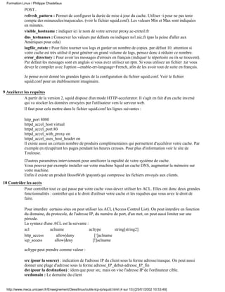 Formation Linux / Philippe Chadefaux
             POST..
             refresh_pattern : Permet de configurer la durée de mise à jour du cache. Utiliser -i pour ne pas tenir
             compte des minuscules/majuscules. (voir le fichier squid.conf). Les valeurs Min et Max sont indiquées
             en minutes.
             visible_hostname : indiquer ici le nom de votre serveur proxy.ac-creteil.fr
             dns_testnames : Conserver les valeurs par défauts ou indiquer ns1.nic.fr (pas la peine d'aller aux
             Amériques pour cela)
             logfile_rotate : Pour faire tourner vos logs et garder un nombre de copies. par défaut 10. attention si
             votre cache est très utilisé il peut générer un grand volume de logs, pensez donc à réduire ce nombre.
             error_directory : Pour avoir les messages d'erreurs en français (indiquer le répertoire ou ils se trouvent).
             Par défaut les messages sont en anglais si vous avez utilisez un rpm. Si vous utilisez un fichier .tar vous
             devez le compiler avec l'option --enable-err-language=French, afin de les avoir tout de suite en français.

             Je pense avoir donné les grandes lignes de la configuration du fichier squid.conf. Voir le fichier
             squid.conf pour un établissement imaginaire.

9 Accélerer les requêtes
            A partir de la version 2, squid dispose d'un mode HTTP-accelerator. Il s'agit en fait d'un cache inversé
            qui va stocker les données envoyées par l'utilisateur vers le serveur web.
            Il faut pour cela mettre dans le fichier squid.conf les lignes suivantes :

             http_port 8080
             httpd_accel_host virtual
             httpd_accel_port 80
             httpd_accel_with_proxy on
             httpd_accel_uses_host_header on
             Il existe aussi un certain nombre de produits complémentaires qui permettent d'accélérer votre cache. Par
             exemple en récupérant les pages pendant les heures creuses. Pour plus d'information voir le site de
             Toulouse.
             D'autres paramètres interviennent pour améliorer la rapidité de votre système de cache.
             Vous pouvez par exemple installer sur votre machine Squid un cache DNS, augmenter la mémoire sur
             votre machine.
             Enfin il existe un produit BoostWeb (payant) qui compresse les fichiers envoyés aux clients.
10 Contrôler les accès
           Pour contrôler tout ce qui passe par votre cache vous devez utiliser les ACL. Elles ont donc deux grandes
           fonctionnalités : contrôler qui a le droit d'utiliser votre cache et les requêtes que vous avez le droit de
           faire.

             Pour interdire certains sites on peut utiliser les ACL (Access Control List). On peut interdire en fonction
             du domaine, du protocole, de l'adresse IP, du numéro de port, d'un mot, on peut aussi limiter sur une
             période.
             La syntaxe d'une ACL est la suivante :
             acl            aclname                  acltype         string[string2]
             http_access        allow|deny               [!]aclname
             icp_access        allow|deny               [!]aclname

             acltype peut prendre comme valeur :

             src (pour la source) : indication de l'adresse IP du client sous la forme adresse/masque. On peut aussi
             donner une plage d'adresse sous la forme adresse_IP_debut-adresse_IP_fin
             dst (pour la destination) : idem que pour src, mais on vise l'adresse IP de l'ordinateur cible.
             srcdomain : Le domaine du client


  http://www.meca.unicaen.fr/Enseignement/Dess/linux/outils-tcp-ip/squid.html (4 sur 10) [25/01/2002 10:53:49]
 