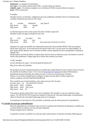 Formation Linux / Philippe Chadefaux
             dstdomain : Le domaine de destination.
             url_regex : Une chaîne contenu dans l'URL (on peut utiliser les jokers).
             urlpath_regex : Une chaîne comparée avec le chemin de l'URL (on peut utiliser les jokers).
             proto : Pour le protocole.

             Exemples :
             Interdire l'accès à un domaine : Supposons que nous souhaitions interdire l'accès à un domaine (par
             exemple le domaine pas_beau.fr). On a donc

             acl       veuxpas       dstdomain                   pas_beau.fr
             http_access       deny       veuxpas
             http_access       allow       all

             La dernière ligne ne doit exister qu'une fois dans le fichier squid.conf.
             Interdire l'accès aux pages contenant le mot sexe.

             acl       sexe            url_regex          sexe
             http_access           deny         sexe
             http_access           allow         all         (Une seule fois à la fin de vos ACL).

             Attention url_regex est sensible aux majuscules/minuscules. Pour interdire SEXE il faut aussi ajouter
             SEXE dans votre ACL. Il n'est pas besoin de réécrire toute l'ACL (ce qui serait vite épouvantable) on
             peut ajouter SEXE derrière sexe en laissant un blanc comme séparation (cela correspondant à l'opérateur
             logique OU).
             On peut placer un nom de fichier à la place d'une série de mots ou d'adresses, pour cela donner le nom de
             fichier entre guillemets. Chaque ligne de ce fichier doit contenir une entrée.

             # URL interdites
             acl url_interdites url_regex "/usr/local/squid/etc/denied_url"
             http_access deny url_interdites

             Des produits associés à Squid permettent un contrôle plus simple (Squid n'a pas vocation à être un moyen
             de contrôler de nombreux sites). Voir le site de l'université de Toulouse pour plus d'informations.
             SquidGuard permet d'interdire des milliers de sites. La base est entretenue par Toulouse.
             Pensez si vous utilisez SquidGuard à configurer la ligne suivante dans le fichier squid.conf :
             redirect_program /usr/local/squid/bin/SquidGuard
             Pour contrôler qui a le droit d'utiliser votre cache créé une ACL du type :
             acl mon_lycee src 192.168.0.0/255.255.0.0
             http_access allow localhost
             http_access allow mon_lycee
             http_access deny all

             Vous pouvez ajouter autant d'ACL que vous le souhaitez. Par exemple si vous avez plusieurs cartes
             réseau. 192.168.0.0/255.255.0.0 peut être modifié en fonction de votre plan d'adressage, éventuellement
             réduit en fonction de votre plan d'adressage (joué sur le masque).
             Je ne parle pas ici de toutes les ACL possibles, le principe reste de même que pour les précédentes.
11 Contrôler les accès par authentification
           Parmi les demandes qui reviennent le plus souvent, la question de l'utilisation de Squid pour contrôler qui
           a le droit d'aller sur internet, est l'une des plus fréquente.
           On peut imaginer deux solutions :

             La première consiste à contrôler les accès par salle et par horaires, en fonction d'un plan d'adressage de


  http://www.meca.unicaen.fr/Enseignement/Dess/linux/outils-tcp-ip/squid.html (5 sur 10) [25/01/2002 10:53:49]
 