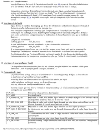Formation Linux / Philippe Chadefaux
             votre établissement. Le travail de l'académie de Grenoble avec Slis permet de faire cela. On l'administre
             avec une interface Web. Ce n'est alors pas Squid qui est utilisé pour cela mais le routage.

             La deuxième solution est de contrôler en fonction des individus. Squid permet de faire cela, mais la
             gestion (en l'absence d'une interface) n'en est pas simple. Vous devez utiliser des outils externes pour
             cela. Il existe aussi des outils Squid LDAP, mais faute d'avoir essayé je ne peux vous en dire plus.
             Vous pouvez essayer WPM un produit non complet mais qui vous permet déjà d'interdire certaines
             choses.
12 Interface web de Squid
            Squid dispose en standard d'un scipt cgi qui donne des informations sur l'utilisation du cache. Pour cela il
            faut avoir Apache et placer cachemgr.cgi dans cgi-bin.
            Pour configurer complètement cachemgr.cgi il faut placer dans le fichier Sqid.conf une ligne
            commençant par cachemgr_passwd. Si cette ligne n'existe pas dans le fichier de configuration de Squid
            alors toutes les fonctions sont permises sauf la modification du fichier Squid.conf ainsi que le Shutdown
            du proxy.
            La ligne doit ressembler à :
            cachmgr_passwd            mot_de_passe           shutdown
            Si vous souhaitez tout autoriser indiquer all à la place de shutdown, comme ceci.
            cachmgr_passwd            mot_de_passe           all
            Je ne trouve pas personnellement que cette interface apporte grand chose, mais bon. Je vous conseille
            d'en protéger l'accès (placer un mot de passe au niveau du répertoire en utilisant le serveur Apache).
            Il existe des produits que l'on trouve librement sur internet capable de vous donner des statistiques plus
            claires que cachemgr. Je vous propose prostat qui est celui que j'utilise. Il est en français et est très clair.


13 Interface web pour configurer Squid
             On me pose souvent cette question, je ne sais pas vraiment, essayez Webmin, une interface HTML pour
             administrer Linux et quelques grands classiques, mais bon ...!
14 Comprendre les logs :
          On peut surveiller les logs à l'aide de la commande tail -f access.log (les logs de Squid se trouvant dans
          le répertoire /var/log/squid ou /usr/local/squid/log.
          access.log donne les informations sur les requêtes qui ont transité par Squid.
          cache.log informe sur l'état du serveur lors de son démarrage.
          store.log informe sur les objets stockés dans le cache.
             Voici les valeurs que vous pouvez voir dans le fichier access.log. Les codes commençant par TCP_ sont
             les requêtes sur le port 8080:
       TCP_HIT                           Une copie valide se trouve dans le cache
       TCP_MISS                          Pas dans le cache
       TCP_REFRESH_HIT                   Objet dans le cache, mais périmé. Squid demande au serveur d'origine si une nouvelle version
                                         est disponible, la réponse étant pas de nouvelle version
       TCP_REF_FAIL_HIT                  Objet dans le cache, mais périmé. Squid demande une mise à jour, mais n'obtient pas de
                                         réponse du serveur. Il renvoie alors l'ancienne version.
       TCP_REFRESH_MISS                  Objet dans le cache, mais périmé. Squid demande une mise à jour qu'il reçoit
       TCP_CLIENT_REFRESH                Le client envoie une requête avec une demande de ne pas utiliser le cache. Squid forward la
                                         requite.
       TCP_IMS_HIT                       Le client demande une mise à jour, et l'objet est dans le cache et est récent. Squid ne forward
                                         pas la requête.
       TCP_IMS_MISS                      Le client demande une mise à jour. Squid forward la requête.
       TCP_SWAPFAIL                      Problème de swap. L'objet semble être dans le cache mais n'est pas accessible. La requête est
                                         forwardée.


  http://www.meca.unicaen.fr/Enseignement/Dess/linux/outils-tcp-ip/squid.html (6 sur 10) [25/01/2002 10:53:49]
 