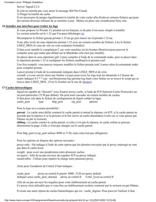 Formation Linux / Philippe Chadefaux
             Server: Squid/2.2.4
             Si cela ne marche pas vous aurez le message 404 Not Found.
             3) Purger la totalité du cache
             Il est nécessaire de purger régulièrement la totalité de votre cache afin d'enlever certains fichiers qui pour
             des raisons diverses refusent de se remettre à jour. Mettez en place une crontab pour faire cela.
16 Installer une interface pour traiter les logs
             Je vous propose ici Prostat. Ce produit est en français, et de plus il est assez simple à installer.
             La version actuelle est la 1.32 que l'on peut télécharger ici.
             Décompacter le fichier gunzip prostat-1.32.tar.gz puis lancer tar xf prostat-1.32.tar.
             Vous allez avoir un sous répertoire prostat-1.32 avec un certains nombre de fichiers, Lire le fichier
             LISEZ_MOI (A vous de voir ou vous souhaitez l'installer).
             Il faut avoir installé le compilateur C sur votre machine (et les bonnes librairies) pour pouvoir le
             compiler ainsi que make (par défaut sur la Mandrake cela n'est pas installé).
             Se placer dans le sous répertoire gd1.2 puis compiler à l'aide de la commande make, puis se placer dans
             le répertoire prostat-1.32 et configurer les fichiers analhead.h et prostat.conf.
             Une fois compilé, vous pouvez toujours modifier le fichier prostat.conf. Lancer alors la commande make
             pour compiler prostat.
             Lancer prostat à l'aide de la commande indiquée dans LISEZ_MOI et de cron.
             crontab -e (vous ouvrez alors une fenêtre vi) puis pour avoir les logs tous les dimanche à 2 heures du
             matin indiquer 0 2 * * sun /usr/bin/prostat-log (prostat-log étant votre fichier ou se trouve le script qui se
             trouve dans LISEZ_MOI.. (Voir le résultat sur le site de Jussieu).

17 Caches hiérarchiques
           Squid est capable de "discuter" avec d'autres proxy cache, à l'aide de ICP (Internet Cache Protocole) sur
           un port particulier (3130 par défaut). On peut ainsi cascader un certain nombre de caches.
           Il faut pour cela dans le fichier de configuration de Squid valider la ligne
           cache_peer          type         http_port        icp_port       options

             Pour le type on a comme possibilité :
             parent : Le cache ainsi défini contacte le cache parent et attend la réponse via ICP, si le cache parent ne
             possède pas la réponse il se la procure et la fait suivre au cache demandeur (votre cas si vous passez par
             Oléane ou par le rectorat).
             sibling : Le cache contact le cache parent, si celui ci n'a pas la réponse, le cache enfant se procure
             directement la page. Celle ci n'est pas chargée sur le cache parent.

             Pour http_port et icp_port utiliser 8080 et 3130, mais cela n'est pas obligatoire.

             Pour les options on dispose des options suivantes :
             proxy-only : On indique à l'aide de cette option que les données envoyées par le proxy interrogé ne sont
             pas dans le cache local.
             weight : pour avoir une pondération entre plusieurs caches
             no-query : Afin de ne pas envoyer de requêtes ICP au proxy indiqué.
             round-robin : Utiliser pour répartir la charge entre plusieurs proxy.

             Ainsi pour l'académie de Créteil il faut indiquer :

             cache_peer        proxy.ac-creteil.fr parent 8080 3130 no-query default
             Indiquer aussi cache_peer_domain proxy.ac-creteil.fr !votre_lycee.ac-creteil.fr
             Afin de ne pas envoyer les requêtes pour votre établissement au cache parent.
             Ce proxy n'est utilisable que si vous êtes un établissement scolaire connecté par le rectorat ou par Oléane.
             Il existe une autre option de caches hiérarchiques qui est : cache_digests. Pour pouvoir l'utiliser il faut


  http://www.meca.unicaen.fr/Enseignement/Dess/linux/outils-tcp-ip/squid.html (8 sur 10) [25/01/2002 10:53:49]
 