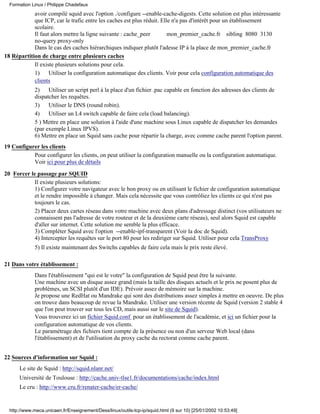 Formation Linux / Philippe Chadefaux
            avoir compilé squid avec l'option ./configure --enable-cache-digests. Cette solution est plus intéressante
            que ICP, car le trafic entre les caches est plus réduit. Elle n'a pas d'intérêt pour un établissement
            scolaire.
            Il faut alors mettre la ligne suivante : cache_peer         mon_premier_cache.fr sibling 8080 3130
            no-query proxy-only
            Dans le cas des caches hiérarchiques indiquer plutôt l'adesse IP à la place de mon_premier_cache.fr
18 Répartition de charge entre plusieurs caches
            Il existe plusieurs solutions pour cela.
            1)     Utiliser la configuration automatique des clients. Voir pour cela configuration automatique des
            clients
             2)    Utiliser un script perl à la place d'un fichier .pac capable en fonction des adresses des clients de
             dispatcher les requêtes.
             3)    Utiliser le DNS (round robin).
             4)    Utiliser un L4 switch capable de faire cela (load balancing).
             5 ) Mettre en place une solution à l'aide d'une machine sous Linux capable de dispatcher les demandes
             (par exemple Linux IPVS).
             6) Mettre en place un Squid sans cache pour répartir la charge, avec comme cache parent l'option parent.
19 Configurer les clients
           Pour configurer les clients, on peut utiliser la configuration manuelle ou la configuration automatique.
           Voir ici pour plus de détails
20 Forcer le passage par SQUID
            Il existe plusieurs solutions:
            1) Configurer votre navigateur avec le bon proxy ou en utilisant le fichier de configuration automatique
            et le rendre impossible à changer. Mais cela nécessite que vous contrôliez les clients ce qui n'est pas
            toujours le cas.
            2) Placer deux cartes réseau dans votre machine avec deux plans d'adressage distinct (vos utilisateurs ne
            connaissent pas l'adresse de votre routeur et de la deuxième carte réseau), seul alors Squid est capable
            d'aller sur internet. Cette solution me semble la plus efficace.
            3) Complèter Squid avec l'option --enable-ipf-transparent (Voir la doc de Squid).
            4) Intercepter les requêtes sur le port 80 pour les rediriger sur Squid. Utiliser pour cela TransProxy
             5) Il existe maintenant des Switchs capables de faire cela mais le prix reste élevé.

21 Dans votre établissement :
             Dans l'établissement "qui est le votre" la configuration de Squid peut être la suivante.
             Une machine avec un disque assez grand (mais la taille des disques actuels et le prix ne posent plus de
             problèmes, un SCSI plutôt d'un IDE). Prévoir assez de mémoire sur la machine.
             Je propose une RedHat ou Mandrake qui sont des distributions assez simples à mettre en oeuvre. De plus
             on trouve dans beaucoup de revue la Mandrake. Utiliser une version récente de Squid (version 2 stable 4
             que l'on peut trouver sur tous les CD, mais aussi sur le site de Squid).
             Vous trouverez ici un fichier Squid.conf pour un établissement de l'académie, et ici un fichier pour la
             configuration automatique de vos clients.
             Le paramétrage des fichiers tient compte de la présence ou non d'un serveur Web local (dans
             l'établissement) et de l'utilisation du proxy cache du rectorat comme cache parent.


22 Sources d'information sur Squid :
      Le site de Squid : http://squid.nlanr.net/
      Université de Toulouse : http://cache.univ-tlse1.fr/documentations/cache/index.html
      Le cru : http://www.cru.fr/renater-cache/er-cache/


  http://www.meca.unicaen.fr/Enseignement/Dess/linux/outils-tcp-ip/squid.html (9 sur 10) [25/01/2002 10:53:49]
 