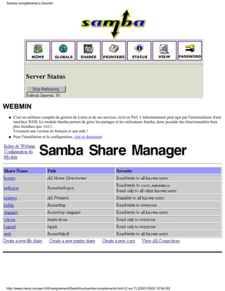 Samba compléments/J.Gourdin




WEBMIN
 q   C'est un utilitaire complet de gestion de Linux et de ses services, écrit en Perl. L'administrateur peut agir par l'intermédiaire d'une
     interface WEB. Le module Samba permet de gérer les partages et les utilisateurs Samba, donc possède des fonctionnalités bien
     plus étendues que SWAT.
     Vivement une version en français et une aide !
 q   Pour l'installation et la configuration, voir ce document




http://www.meca.unicaen.fr/Enseignement/Dess/linux/samba-complements.html (2 sur 7) [25/01/2002 10:54:05]
 