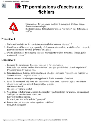 TP permissions des fichiers / Jean Gourdin



                               TP permissions d'accès aux
                                      fichiers

                                     Ces exercices doivent aider à maitriser le système de droits de Linux,
                                     finalement assez simple.
                                     Il est recommandé de les chercher d'abord "sur papier" puis de tester pour
                                     vérifier.


Exercice 1
  1. Quels sont les droits sur les répertoires personnels (par exemple stagex) ?
  2. Un utilisateur différent stagey peut-il y pénétrer ou seulement lister ses fichiers ? et totox, le
     pourrait-il s'il faisait partie du groupe de stagex ?
  3. Quelles commandes devrait écrire stagex pour accorder le droit de visite de son rép. perso
     seulement à totox ?

Exercice 2
  1. Comparer les permissions de /etc/passwd et /etc/shadow.
     Pourquoi a t-on nommé ainsi ce dernier fichier ? stagex peut-il le lire ? et voir sa présence ?
     L'examiner pour deviner son rôle.
  2. Par précaution, en faire une copie sous le nom shadow.bak dans /home/temp ! vérifier les
     droits de /home/temp/shadow.bak
  3. Pensez-vous tout de même pouvoir supprimer le fichier précédent ? Concluez !
  4. root fait maintenant une copie de shadow chez vous, dans /home/stagex, sous le nom
     shadow.bak et vous accorde la propriété de la copie.
     a) Comment fait-il ?
     b) stagex vérifie le résultat
  5. Vous éditez ce fichier avec Midnight Commander, vous le modifiez, par exemple en supprimant
     des lignes, et vous faites une mise à jour.
     Ecrivez le mode opératoire.
     La mise à jour sera t-elle réalisée ? pourquoi ?
  6. Pensez vous que stagex puisse supprimer ce fichier ?
     Essayez et expliquez !




http://www.meca.unicaen.fr/Enseignement/Dess/linux/droits-fichiers-tp.html (1 sur 3) [25/01/2002 10:54:07]
 