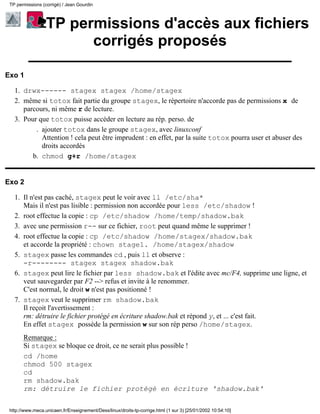 TP permissions (corrigé) / Jean Gourdin



                  TP permissions d'accès aux fichiers
                        corrigés proposés

Exo 1

   1. drwx------ stagex stagex /home/stagex
   2. même si totox fait partie du groupe stagex, le répertoire n'accorde pas de permissions x de
      parcours, ni même r de lecture.
   3. Pour que totox puisse accéder en lecture au rép. perso. de
          . ajouter totox dans le groupe stagex, avec linuxconf
            Attention ! cela peut être imprudent : en effet, par la suite totox pourra user et abuser des
            droits accordés
         b. chmod g+r /home/stagex


Exo 2

   1. Il n'est pas caché, stagex peut le voir avec ll /etc/sha*
      Mais il n'est pas lisible : permission non accordée pour less /etc/shadow !
   2. root effectue la copie : cp /etc/shadow /home/temp/shadow.bak
   3. avec une permission r-- sur ce fichier, root peut quand même le supprimer !
   4. root effectue la copie : cp /etc/shadow /home/stagex/shadow.bak
      et accorde la propriété : chown stage1. /home/stagex/shadow
   5. stagex passe les commandes cd , puis ll et observe :
      -r-------- stagex stagex shadow.bak
   6. stagex peut lire le fichier par less shadow.bak et l'édite avec mc/F4, supprime une ligne, et
      veut sauvegarder par F2 --> refus et invite à le renommer.
      C'est normal, le droit w n'est pas positionné !
   7. stagex veut le supprimer rm shadow.bak
      Il reçoit l'avertissement :
      rm: détruire le fichier protégé en écriture shadow.bak et répond y, et ... c'est fait.
      En effet stagex possède la permission w sur son rép perso /home/stagex.
       Remarque :
       Si stagex se bloque ce droit, ce ne serait plus possible !
       cd /home
       chmod 500 stagex
       cd
       rm shadow.bak
       rm: détruire le fichier protégé en écriture 'shadow.bak'

 http://www.meca.unicaen.fr/Enseignement/Dess/linux/droits-tp-corrige.html (1 sur 3) [25/01/2002 10:54:10]
 