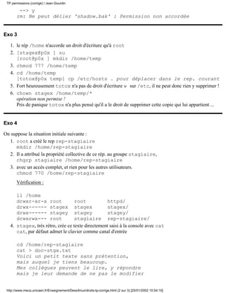 TP permissions (corrigé) / Jean Gourdin

        --> y
       rm: Ne peut délier 'shadow.bak' : Permission non accordée


Exo 3

   1. le rép /home n'accorde un droit d'écriture qu'à root
   2. [stagex@p0x ] su
      [root@p0x ] mkdir /home/temp
   3. chmod 777 /home/temp
   4. cd /home/temp
      [totox@p0x temp] cp /etc/hosts . pour déplacer dans le rep. courant
   5. Fort heureusement totox n'a pas de droit d'écriture w sur /etc, il ne peut donc rien y supprimer !
   6. chown stagex /home/temp/*
      opération non permise !
      Pris de panique totox n'a plus pensé qu'il a le droit de supprimer cette copie qui lui appartient ...


Exo 4

On suppose la situation initiale suivante :
  1. root a créé le rep rep-stagiaire
     mkdir /home/rep-stagiaire
  2. Il a attribué la propriété collective de ce rép. au groupe stagiaire,
     chgrp stagiaire /home/rep-stagiaire
  3. avec un accès complet, et rien pour les autres utilisateurs.
     chmod 770 /home/rep-stagiaire
       Vérification :

      ll /home
      drwxr-xr-x root              root           httpd/
      drwx------ stagex stagex                    stagex/
      drwx------ stagey stagey                    stagey/
      drwxrwx--- root              stagiaire rep-stagiaire/
   4. stagex, très rétro, crée ce texte directement saisi à la console avec cat
      cat, par défaut admet le clavier comme canal d'entrée

       cd /home/rep-stagiaire
       cat > doc-stgx.txt
       Voici un petit texte sans prétention,
       mais auquel je tiens beaucoup.
       Mes collègues peuvent le lire, y répondre
       mais je leur demande de ne pas le modifier


 http://www.meca.unicaen.fr/Enseignement/Dess/linux/droits-tp-corrige.html (2 sur 3) [25/01/2002 10:54:10]
 