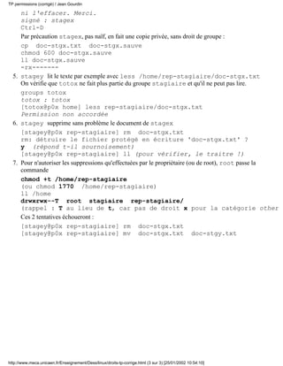 TP permissions (corrigé) / Jean Gourdin

     ni l'effacer. Merci.
     signé : stagex
     Ctrl-D
     Par précaution stagex, pas naïf, en fait une copie privée, sans droit de groupe :
     cp doc-stgx.txt doc-stgx.sauve
     chmod 600 doc-stgx.sauve
     ll doc-stgx.sauve
     -rx-------
  5. stagey lit le texte par exemple avec less /home/rep-stagiaire/doc-stgx.txt
     On vérifie que totox ne fait plus partie du groupe stagiaire et qu'il ne peut pas lire.
     groups totox
     totox : totox
     [totox@p0x home] less rep-stagiaire/doc-stgx.txt
     Permission non accordée
  6. stagey supprime sans problème le document de stagex
     [stagey@p0x rep-stagiaire] rm doc-stgx.txt
     rm: détruire le fichier protégé en écriture 'doc-stgx.txt' ?
     y (répond t-il sournoisement)
     [stagey@p0x rep-stagiaire] ll (pour vérifier, le traitre !)
  7. Pour n'autoriser les suppressions qu'effectuées par le propriétaire (ou de root), root passe la
     commande
     chmod +t /home/rep-stagiaire
     (ou chmod 1770 /home/rep-stagiaire)
     ll /home
     drwxrwx--T root stagiaire rep-stagiaire/
     (rappel : T au lieu de t, car pas de droit x pour la catégorie other
     Ces 2 tentatives échoueront :
     [stagey@p0x rep-stagiaire] rm doc-stgx.txt
     [stagey@p0x rep-stagiaire] mv doc-stgx.txt doc-stgy.txt




http://www.meca.unicaen.fr/Enseignement/Dess/linux/droits-tp-corrige.html (3 sur 3) [25/01/2002 10:54:10]
 