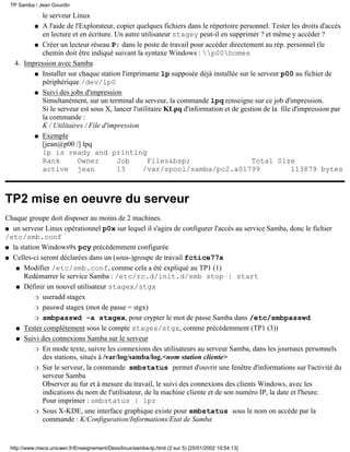 TP Samba / Jean Gourdin

           le serveur Linux
         q A l'aide de l'Explorateur, copier quelques fichiers dans le répertoire personnel. Tester les droits d'accès
           en lecture et en écriture. Un autre utilisateur stagey peut-il en supprimer ? et même y accéder ?
         q Créer un lecteur réseau P: dans le poste de travail pour accéder directement au rép. personnel (le
           chemin doit être indiqué suivant la syntaxe Windows : p00homes
   4. Impression avec Samba
         q Installer sur chaque station l'imprimante lp supposée déjà installée sur le serveur p00 au fichier de
           périphérique /dev/lp0
         q Suivi des jobs d'impression
           Simultanément, sur un terminal du serveur, la commande lpq renseigne sur ce job d'impression.
           Si le serveur est sous X, lancer l'utilitaire KLpq d'information et de gestion de la file d'impression par
           la commande :
           K / Utilitaires / File d'impression
         q Exemple
           [jean@p00 /] lpq
           lp is ready and printing
           Rank         Owner          Job        Files&bsp;                          Total Size
           active jean                 13       /var/spool/samba/pc2.a01799                         113879 bytes



TP2 mise en oeuvre du serveur
Chaque groupe doit disposer au moins de 2 machines.
q un serveur Linux opérationnel p0x sur lequel il s'agira de configurer l'accès au service Samba, donc le fichier
/etc/smb.conf
q la station Windows9x pcy précédemment configurée

q Celles-ci seront déclarées dans un (sous-)groupe de travail fctice77x

   q Modifier /etc/smb.conf, comme cela a été expliqué au TP1 (1)
      Redémarrer le service Samba : /etc/rc.d/init.d/smb stop | start
   q Définir un nouvel utilisateur stagex/stgx

           r useradd stagex

           r passwd stagex (mot de passe = stgx)

           r smbpasswd -a stagex, pour crypter le mot de passe Samba dans /etc/smbpasswd

   q Tester complètement sous le compte stagex/stgx, comme précédemment (TP1 (3))

   q Suivi des connexions Samba sur le serveur

           r En mode texte, suivre les connexions des utilisateurs au serveur Samba, dans les journaux personnels
             des stations, situés à /var/log/samba/log.<nom station cliente>
           r Sur le serveur, la commande smbstatus permet d'ouvrir une fenêtre d'informations sur l'activité du
             serveur Samba
             Observer au fur et à mesure du travail, le suivi des connexions des clients Windows, avec les
             indications du nom de l'utilisateur, de la machine cliente et de son numéro IP, la date et l'heure.
             Pour imprimer : smbstatus | lpr
           r Sous X-KDE, une interface graphique existe pour smbstatus sous le nom on accède par la
             commande : K/Configuration/Informations/Etat de Samba


 http://www.meca.unicaen.fr/Enseignement/Dess/linux/samba-tp.html (2 sur 5) [25/01/2002 10:54:13]
 