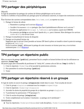 TP Samba / Jean Gourdin




TP3 partager des périphériques
Objectifs
Il s'agit de paramétrer les partages de système de fichiers périphériques sur le serveur
Vérifier la visibilité et l'accessibilité aux partages pour les utilisateurs autorisés, le respect des restrictions en écriture
...
Pour l'écriture des sections correspondantes dans /etc/smb.conf, se reporter au cours.
    1. Partager le lecteur de cdrom
            r Paramétrer ce partage sur le serveur (Réponse)

           r Accéder à la ressource cdrom partagée. Que faut-il préalablement effectuer sur le serveur ?
          r Installer les applications Netscape 4.7 et Eudora sur la station, à partir du CDROM.

          r Se connecter par http au serveur local Apache de pcx, puis à Internet. Bien distinguer les services
             samba et http du serveur Linux
   2. Partager éventuellement le lecteur de disquette
   3. Partager un (éventuel) lecteur zip
      Supposons que le serveur Linux possède un lecteur ZIP dont le pilote est installé et dont le point de montage
      est prévu en /mnt/zip.
      Ecrire la section [zip] définissant le partage de cette ressource en lecture pour tous, et en écriture
      seulement pour root (Réponse).



TP4 partager un répertoire public
Mise en oeuvre du partage [public], permettant l'accès complet en lecture/écriture de tous les utilisateurs au
répertoire /home/tmp.
On pourra juger plus raisonnable de positionner le "sticky bit", comme cela est fait sur /tmp (à vérifier !)
   1. Créer le répertoire /home/tmp et lui accorde les permissions correctes.
   2. Puis paramétrer la section du partage [public]
   3. Tester



TP5 partager un répertoire réservé à un groupe
Il s'agit de mettre en oeuvre le partage [stagiaire] étudié dans le cours. Voici un plan de travail :
    1. Créer le groupe stagiaire contenant tous les comptes stagex/stgx
    2. Créer le répertoire /home/rep-stagiaire
    3. Accorder les droits de propriété de groupe de ce répertoire au groupe stagiaire
    4. Y positionner les permissions 1770 (pourquoi ?)
    5. Créer la section du partage [stagiaire]
    6. Tester complètement sur la station. Conclusion : ce partage est-il satisfaisant ?
Généralisation
     q Tous les répertoires /home/profdexxx (xxx=code discipline), /home/classexxx (xxx=code classe)



 http://www.meca.unicaen.fr/Enseignement/Dess/linux/samba-tp.html (3 sur 5) [25/01/2002 10:54:13]
 