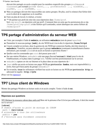 TP Samba / Jean Gourdin

       doivent être partagés en accès complet pour les membres respectifs des groupes profdexxx et
       classexxx, par exemple profde math1,..., profdetechno1 ..., eleSECA1,...
       elePRE1, ... , eleTERM1, ....
   q   Mais ces partages doivent être inaccessibles aux autres groupes. De plus, seul le créateur d'un fichier doit
       avoir le droit de le supprimer ou le modifier.
   q   Faire un plan de travail, le réaliser, et tester.
   q   ** On permet aux profs de créer des sous-répertoires dans /home/prof.
       Soit rep-prof1, un répertoire créé par prof1. Comment faire en sorte que les permissions de ce rép.
       /home/prof/rep-prof1 et des fichiers qu'il contiendra, soient identiques aux autres fichiers de
       /home/prof ?



TP6 partage d'administration du serveur WEB
   q  Créer, par exemple à l'aide de webmin, un utilisateur webadmin (mot de passe=apache).
   q Paramétrer le nouveau partage [web], du site WEB local c'est-à-dire le répertoire /home/httpd

   q L'accès complet en écriture, donc la gestion du site WEB par connexion Samba, doit être réservée à
      webadmin. Toutefois, on peut admettre que le groupe webadmin (contenant éventuellement d'autres
      utilisateurs, par exemple jean) ait un accès en lecture et personne d'autre !
   q Quelles sont les commandes que root doit passer pour cela ?

   q Sur une station Windows, webadmin crée une page d'accueil accueil.html pour le site de
      l'établissement, et la place dans le partage web. Vérifier son bon positionnement sur le serveur.
   q webadmin capture un site sur Internet et le place dans un sous répertoire de /

   q jean vérifie son accès en lecture aux pages WEB par protocole Samba, mais son impossibilité à y
      écrire, bien qu'il fasse partie du groupe webadmin !
   q En revanche, tous les utilisateurs vérifient leur accès en lecture au site WEB par protocole http, en
      adressant la requête : http://p0x
(Pour voir les réponses)



TP7 Linux client de Windows
Monter des partages Windows en lecture seule et en accès complet. Tester à l'aide de mc.


Réponses aux questions

TP3 Déclarer la ressource cdrom dans smb.conf Bien sûr la présence d'un Cd n'est pas suffisante, il doit être monté
sur le serveur !
[cdrom]
# chemin d'accès au point de montage du CDROM
 path = /mnt/cdrom
# accessible à tous les utilisateurs
 public = yes
# l'écriture sera forcément interdite


 http://www.meca.unicaen.fr/Enseignement/Dess/linux/samba-tp.html (4 sur 5) [25/01/2002 10:54:13]
 