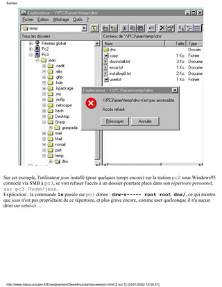 Samba




Sur cet exemple, l'utilisateur jean installé (pour quelques temps encore) sur la station pc2 sous Windows95
connecté via SMB à pc3, se voit refuser l'accès à un dossier pourtant placé dans son répertoire personnel,
sur pc3 /home/jean.
Explication : la commande ls passée sur pc3 donne : drw-r----- root root dns/, ce qui montre
que jean n'est pas propriétaire de ce répertoire, et plus grave encore, comme user quelconque il n'a aucun
droit sur celui-ci ...




 http://www.meca.unicaen.fr/Enseignement/Dess/linux/samba-session.html (2 sur 5) [25/01/2002 10:54:31]
 