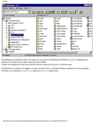 Samba




Naturellement l'utilisateur gère son espace de travail avec l'Explorateur Windows, avec ses applications
comme il le ferait avec un autre type de serveur dédié.
Il peut être pratique de créer une unité de lecteur réseau (ici J:) active au démarrage.
L'utilisateur se connecte ici à pc1, un autre serveur Linux, sur lequel d'autres ressources ont été partagés :
Cd-rom, et les dossiers stagiaire (privé) et public (pour tous)




 http://www.meca.unicaen.fr/Enseignement/Dess/linux/samba-session.html (4 sur 5) [25/01/2002 10:54:31]
 