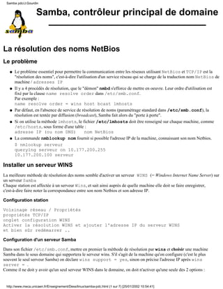 Samba pdc/J.Gourdin


                    Samba, contrôleur principal de domaine


La résolution des noms NetBios
Le problème
   q   Le problème essentiel pour permettre la communication entre les réseaux utilisant NetBios et TCP/IP est la
       "résolution des noms", c'est-à-dire l'utilisation d'un service réseau qui se charge de la traduction nom NetBios de
       machine / adresses IP
   q   Il y a 4 procédés de résolution, que le "démon" nmbd s'efforce de mettre en oeuvre. Leur ordre d'utilisation est
       fixé par la clause name resolve order dans /etc/smb.conf.
       Par exemple :
       name resolve order = wins host bcast lmhosts
   q   Par défaut, en l'absence de service de résolution de noms (paramètrage standard dans /etc/smb.conf), la
       résolution est tentée par diffusion (broadcast), Samba fait alors du "porte à porte".
   q   Si on utilise la méthode lmhosts, le fichier /etc/lmhosts doit être renseigné sur chaque machine, comme
       /etc/hosts, sous forme d'une table :
       adresse IP (ou nom DNS)                  nom NetBios
   q   La commande nmblookup nom fournit si possible l'adresse IP de la machine, connaissant son nom Netbios.
       $ nmlookup serveur
       querying serveur on 10.177.200.255
       10.177.200.100 serveur

Installer un serveur WINS
La meilleure méthode de résolution des noms semble d'activer un serveur WINS (= Windows Internet Name Server) sur
un serveur Samba
Chaque station est affectée à un serveur Wins, et sait ainsi auprès de quelle machine elle doit se faire enregistrer,
c'est-à-dire faire noter la correspondance entre son nom Netbios et son adresse IP.

Configuration station

Voisinage réseau / Propriétés
propriétés TCP/IP
onglet configuration WINS
Activer la résolution WINS et ajouter l'adresse IP du serveur WINS
et bien sûr redémarrer ..

Configuration d'un serveur Samba

Dans son fichier /etc/smb.conf, mettre en premier la méthode de résolution par wins et choisir une machine
Samba dans le sous domaine qui supportera le serveur wins. S'il s'agit de la machine qu'on configure (c'est le plus
souvent le seul serveur Samba) on déclare wins support = yes, sinon on précise l'adresse IP après wins
server = .
Comme il ne doit y avoir qu'un seul serveur WINS dans le domaine, on doit n'activer qu'une seule des 2 options :


 http://www.meca.unicaen.fr/Enseignement/Dess/linux/samba-pdc.html (1 sur 7) [25/01/2002 10:54:41]
 