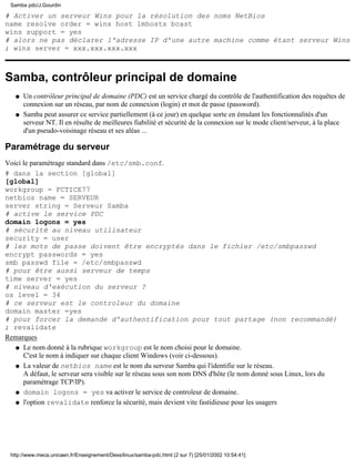 Samba pdc/J.Gourdin

# Activer un serveur Wins pour la résolution des noms NetBios
name resolve order = wins host lmhosts bcast
wins support = yes
# alors ne pas déclarer l'adresse IP d'une autre machine comme étant serveur Wins
; wins server = xxx.xxx.xxx.xxx



Samba, contrôleur principal de domaine
   q   Un contrôleur principal de domaine (PDC) est un service chargé du contrôle de l'authentification des requêtes de
       connexion sur un réseau, par nom de connexion (login) et mot de passe (password).
   q   Samba peut assurer ce service partiellement (à ce jour) en quelque sorte en émulant les fonctionnalités d'un
       serveur NT. Il en résulte de meilleures fiabilité et sécurité de la connexion sur le mode client/serveur, à la place
       d'un pseudo-voisinage réseau et ses aléas ...

Paramétrage du serveur
Voici le paramétrage standard dans /etc/smb.conf.
# dans la section [global]
[global]
workgroup = FCTICE77
netbios name = SERVEUR
server string = Serveur Samba
# active le service PDC
domain logons = yes
# sécurité au niveau utilisateur
security = user
# les mots de passe doivent être encryptés dans le fichier /etc/smbpasswd
encrypt passwords = yes
smb passwd file = /etc/smbpasswd
# pour être aussi serveur de temps
time server = yes
# niveau d'exécution du serveur ?
os level = 34
# ce serveur est le controleur du domaine
domain master =yes
# pour forcer la demande d'authentification pour tout partage (non recommandé)
; revalidate
Remarques
   q Le nom donné à la rubrique workgroup est le nom choisi pour le domaine.
      C'est le nom à indiquer sur chaque client Windows (voir ci-dessous).
   q La valeur de netbios name est le nom du serveur Samba qui l'identifie sur le réseau.
      A défaut, le serveur sera visible sur le réseau sous son nom DNS d'hôte (le nom donné sous Linux, lors du
      paramétrage TCP/IP).
   q domain logons = yes va activer le service de controleur de domaine.

   q l'option revalidate renforce la sécurité, mais devient vite fastidieuse pour les usagers




 http://www.meca.unicaen.fr/Enseignement/Dess/linux/samba-pdc.html (2 sur 7) [25/01/2002 10:54:41]
 