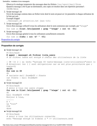 SambaEdu : installation d'une messagerie

      Observer le stockage temporaire des messages dans les fichiers /var/spool/mail/$nom.
      Quand le message a été lu par un destinataire, une copie est stockée dans son répertoire personnel :
      $HOME/mbox
   2. Script message1.sh
      Envoi du message contenu dans un fichier texte dont le nom est passé en 1er paramétre à chaque utilisateur de
      la liste qui suit.
      Exemple d'appel
      ./message1.sh attention.txt jean toto
   3. Script message2.sh
      Envoi d'un message collectif à tous les utilisateurs dont le nom commence par exemple, par "stage"
      for nom in $(cat /etc/passwd | grep "^stage" | cut -d: -f1)
   4. Script message3.sh
      Envoi d'un message général à tous les utilisateurs actuellement connectés
      for nom in $(who | cut -d" " -f1)
Proposition de corrigés


Proposition de corrigés

   q   Script message1.sh
       #!/bin/bash
       # appel : message1.sh fichier liste_users
       # Le fichier texte est envoyé à chacun des utilisateurs de la liste

       [ $# -lt 2 ] && (echo "Syntaxe $0 texte-message liste-utilisateurs";exit 1)
       # Attention: les ( ) sont obligatoires car && est plus prioritaire que ;
       texte=$1
       shift
       for nom in $@
       do
       # variante mail $nom@p00 < $texte
       cat $texte | mail $nom@p00
       done
   q   Script message2.sh
       #!/bin/bash
       # envoi à tous les users stagex
       for nom in $(cat /etc/passwd | grep "^stage" | cut -d: -f1)
       do
       mail $nom@p00 <<FIN
       Bonjour à tous,
       ......
       A +
       Le "root"
       FIN
       done
   q   Script message3.sh
       #!/bin/bash
       # envoi à tous les utilisateurs connectés
       echo "message envoyé le $(date) a " >> utilisateurs.send


 http://www.meca.unicaen.fr/Enseignement/Dess/linux/samba-messagerie.html (4 sur 5) [25/01/2002 10:54:44]
 