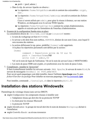 Installation du kit Samba-Edu

                     profs = {prof, admin }
                      s

           r Dans le rép. du serveur Apache on observe :

                  s Le répertoire /home/httpd/bin est créé et contient des exécutables : crypt,
                     exe ..
                  s Le répertoire /home/httpd/html/admincgi est créé et contient des fichiers
                     html.
                     Ceux-ci seront utilisés par admin, pour gérer le réseau à distance, sur une station
                     Windows, en dialoguant avec le serveur WEB Apache.
                  s Le répertoire /home/httpd/cgi-bin contient les scripts d'administration,
                     appelés et exécutés par les formulaires de l'interface d'administration.
   6. Examen de la configuration Samba mise en place
      La consultation directe de /etc/smb.conf ou par linuxconf montre :
           r le nom du workgroup est bien WCFIPENx

           r le serveur a été doté d'un nom netbios, SERVEUR, distinct de son nom Linux, sous lequel il
              sera reconnu des stations.
           r la section définissant le rep. perso. prédéfini [homes] a été supprimée.
              A la place les répertoires personnels sont définis par la section :
               [home]
                           comment = Repertoire prive de %U sur %h
                           path = /serveur/home/%U
                           write list = admin,%U
              %U est le nom de login de l'utilisateur, %h est le nom du serveur Linux (=HOSTNAME)
           r Les mots de passe SMB sont cryptés, et synchronisés avec les mots de passe Linux.

   7. Complément : installer le "power-kit"
      Il faut éventuellement installer les serveurs suivants : Web Apache, le serveur de noms Bind, le
      serveur de messagerie Sendmail et POP3, et le DHCP.
      Pour savoir quels paquetages sont déjà installés, lancer l'utilitaire kpackage sous X, puis
      fichier/Chercher un package Pour installer un nouveau paquetage, voir la commande rpm

       Pour installer, commande ./installpk.sh dans le répertoire pkit1.02

Installation des stations Windows9x
Paramétrage du voisinage réseau (sans service DHCP)
   q onglet Configuration :les composants réseaux à installer sont

          r l'adaptateur réseau qui doit être lié au protocole TCP/IP

          r le client pour les réseaux Microsoft

          r le protocole TCP/IP

   q onglet Identification : le groupe de travail doit être le nom de domaine Workgroup déclaré à
     l'installation.
   q onglet Contrôle d'accès : au niveau ressources


 http://www.meca.unicaen.fr/Enseignement/Dess/linux/samba-edu.html (3 sur 5) [25/01/2002 10:54:48]
 