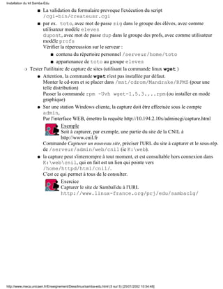 Installation du kit Samba-Edu

                     La validation du formulaire provoque l'exécution du script
                     s
                     /cgi-bin/createusr.cgi
                  s par ex. toto, avec mot de passe zig dans le groupe des élèves, avec comme
                     utilisateur modèle eleves
                     dupont, avec mot de passe dup dans le groupe des profs, avec comme utilisateur
                     modèle profs
                     Vérifier la répercussion sur le serveur :
                          s contenu du répertoire personnel /serveur/home/toto

                          s appartenance de toto au groupe eleves

           r   Tester l'utilitaire de capture de sites (utilisant la commande linux wget )
                  q Attention, la commande wget n'est pas installée par défaut.
                     Monter le cd-rom et se placer dans /mnt/cdrom/Mandrake/RPMS (pour une
                     telle distribution)
                     Passer la commande rpm -Uvh wget-1.5.3....rpm (ou installer en mode
                     graphique)
                  q Sur une station Windows cliente, la capture doit être effectuée sous le compte
                     admin,
                     Par l'interface WEB, émettre la requête http://10.194.2.10x/admincgi/capture.html
                              q Exemple
                                 Soit à capturer, par exemple, une partie du site de la CNIL à
                                 http://www.cnil.fr
                     Commande Capturer un nouveau site, préciser l'URL du site à capturer et le sous-rép.
                     de /serveur/admin/web/cnil (ie K:web).
                  q la capture peut s'interrompre à tout moment, et est consultable hors connexion dans
                     K:webcnil, qui en fait est un lien qui pointe vers
                     /home/httpd/html/cnil/.
                     C'est ce qui permet à tous de le consulter.
                              q Exercice
                                 Capturer le site de SambaEdu à l'URL
                                 http://www.linux-france.org/prj/edu/sambaclg/




http://www.meca.unicaen.fr/Enseignement/Dess/linux/samba-edu.html (5 sur 5) [25/01/2002 10:54:48]
 