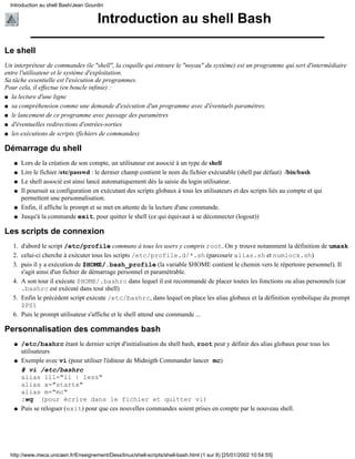 Introduction au shell Bash/Jean Gourdin


                                       Introduction au shell Bash

Le shell
Un interpréteur de commandes (le "shell", la coquille qui entoure le "noyau" du système) est un programme qui sert d'intermédiaire
entre l'utilisateur et le système d'exploitation.
Sa tâche essentielle est l'exécution de programmes.
Pour cela, il effectue (en boucle infinie) :
q la lecture d'une ligne

q sa compréhension comme une demande d'exécution d'un programme avec d'éventuels paramètres.

q le lancement de ce programme avec passage des paramètres

q d'éventuelles redirections d'entrées-sorties

q les exécutions de scripts (fichiers de commandes)


Démarrage du shell
   q   Lors de la création de son compte, un utilisateur est associé à un type de shell
   q   Lire le fichier /etc/passwd : le dernier champ contient le nom du fichier exécutable (shell par défaut) /bin/bash
   q   Le shell associé est ainsi lancé automatiquement dès la saisie du login utilisateur.
   q   Il poursuit sa configuration en exécutant des scripts globaux à tous les utilisateurs et des scripts liés au compte et qui
       permettent une personnalisation.
   q   Enfin, il affiche le prompt et se met en attente de la lecture d'une commande.
   q   Jusqu'à la commande exit, pour quitter le shell (ce qui équivaut à se déconnecter (logout))

Les scripts de connexion
   1. d'abord le script /etc/profile communs à tous les users y compris root. On y trouve notamment la définition de umask
   2. celui-ci cherche à exécuter tous les scripts /etc/profile.d/*.sh (parcourir alias.sh et numlock.sh)
   3. puis il y a exécution de $HOME/.bash_profile (la variable $HOME contient le chemin vers le répertoire personnel). Il
      s'agit ainsi d'un fichier de démarrage personnel et paramétrable.
   4. A son tour il exécute $HOME/.bashrc dans lequel il est recommandé de placer toutes les fonctions ou alias personnels (car
      .bashrc est exécuté dans tout shell)
   5. Enfin le précédent script exécute /etc/bashrc, dans lequel on place les alias globaux et la définition symbolique du prompt
      $PS1
   6. Puis le prompt utilisateur s'affiche et le shell attend une commande ...

Personnalisation des commandes bash
   q   /etc/bashrc étant le dernier script d'initialisation du shell bash, root peut y définir des alias globaux pour tous les
       utilisateurs
   q   Exemple avec vi (pour utiliser l'éditeur de Midnigth Commander lancer mc)
       # vi /etc/bashrc
       alias lll="ll | less"
       alias x="startx"
       alias m="mc"
       :wq (pour écrire dans le fichier et quitter vi)
   q   Puis se reloguer (exit) pour que ces nouvelles commandes soient prises en compte par le nouveau shell.




  http://www.meca.unicaen.fr/Enseignement/Dess/linux/shell-scripts/shell-bash.html (1 sur 8) [25/01/2002 10:54:55]
 