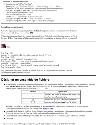Introduction au shell Bash/Jean Gourdin
   2. Expérimenter les "tab" et "clic-droit".
      Saisir echo -n "Bonjour $USER ! Nous sommes le "; date
      Puis utiliser le "clic-droit" pour exécuter cette commande dans une autre console.
   3. [root@pc5 /root] cat > essai.txt <Entr> envoie la saisie dans le fichier
      Ceci est un essai tout simple ! <Entr>
      mais tout-à-fait intéressant. <Entr>
      <CTRL-D>            caractère fin de fichier sous Linux
      [root@pc5 /root] cat essai.txt envoie le contenu à la console
      [root@pc5 /root] cp essai.txt ~jean copie le fichier dans /home/jean


Compléter une commande

Lorsqu'on tape une commande en ligne la touche TAB, l'interpréteur cherche à compléter le nom du fichier.
home/toto ]$ less /etc/fs TAB
S'il y a plusieurs propositions, il y a attente d'un complément d'info de la part de l'utilisateur (avec un "tut").
Un autre TAB et l'interpréteur affiche toutes les possibilités ou en indique le nombre, s'il y en a beaucoup !




        TP 2


$ cd /etc <TAB>
there are 111 possibilities. Do you really wish to see them all ? (y or n)
$ cd /etc/s <TAB>
security services smb.conf syslog.conf etc ..
$ cd /etc/sys<TAB>            # on tape y, le système complète s et ... attend
sysconfig syslog.conf syslog.conf.inn
$ cd /etc/sysc<TAB>           # on ajoute c, le système complète aussitôt à sysconfig
$ cd /etc/sysconfig/ <Entr>
Exo : poursuivre ainsi jusqu'à afficher le contenu du fichier de configuration de l'interface Ethernet
/etc/sysconfig/network-scripts/ifcfg-eth0



Désigner un ensemble de fichiers
   q   Travailler avec le shell nécessite souvent de manipuler des ensembles de fichiers. L'utilisation de caractères spéciaux (appelés
       aussi méta-caractères) dans les noms de fichiers, permet de générer des modèles pour désigner ces ensembles.
       Il existe quatre constructeurs de modèles *, ? , [] et ^.
                                            Modèle                                     Signification
                                                *                  remplace une chaine de longueur qcq, même vide
                                                ?                  remplace un seul caractère qcq
                                               []                  un caractère qcq de la liste ou de l'intervalle
                                              [^ ]                 n'importe quel caractère sauf ceux de la liste

       Attention ! en raison de certaines ressemblances, ne pas confondre ces constructeurs d'ensembles de fichiers avec les
       expressions rationnelles (utilisées par exemple dans grep ou sed)
   q   Un modèle de la forme X*Y où X et Y sont 2 chaînes quelconques, éventuellement vides, désigne l'ensemble des noms de
       fichiers de la forme XZY où Z est une chaîne quelconque elle aussi éventuellement vide.
   q   Un modèle de la forme X?Y désigne l'ensemble des noms de fichiers de la forme XuY, où u est un seul caractère
   q   Exemples


  http://www.meca.unicaen.fr/Enseignement/Dess/linux/shell-scripts/shell-bash.html (3 sur 8) [25/01/2002 10:54:55]
 