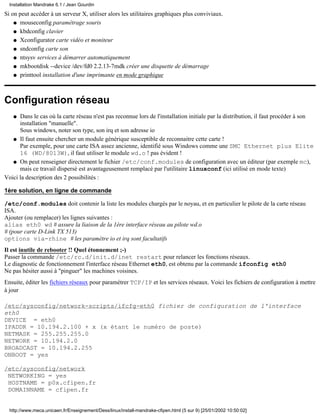 Installation Mandrake 6.1 / Jean Gourdin

Si on peut accéder à un serveur X, utiliser alors les utilitaires graphiques plus conviviaux.
    q mouseconfig paramétrage souris

    q kbdconfig clavier

    q Xconfigurator carte vidéo et moniteur

    q sndconfig carte son

    q ntsysv services à démarrer automatiquement

    q mkbootdisk --device /dev/fd0 2.2.13-7mdk créer une disquette de démarrage

    q printtool installation d'une imprimante en mode graphique




Configuration réseau
   q  Dans le cas où la carte réseau n'est pas reconnue lors de l'installation initiale par la distribution, il faut procéder à son
      installation "manuelle".
      Sous windows, noter son type, son irq et son adresse io
   q Il faut ensuite chercher un module générique susceptible de reconnaitre cette carte !
      Par exemple, pour une carte ISA assez ancienne, identifié sous Windows comme une SMC Ethernet plus Elite
      16 (WD/8013W), il faut utiliser le module wd.o ! pas évident !
   q On peut renseigner directement le fichier /etc/conf.modules de configuration avec un éditeur (par exemple mc),
      mais ce travail dispersé est avantageusement remplacé par l'utilitaire linuxconf (ici utilisé en mode texte)
Voici la description des 2 possibilités :

1ère solution, en ligne de commande

/etc/conf.modules doit contenir la liste les modules chargés par le noyau, et en particulier le pilote de la carte réseau
ISA.
Ajouter (ou remplacer) les lignes suivantes :
alias eth0 wd # assure la liaison de la 1ère interface réseau au pilote wd.o
# (pour carte D-Link TX 513)
options via-rhine # les paramètre io et irq sont facultatifs
Il est inutile de rebooter !! Quel étonnement ;-)
Passer la commande /etc/rc.d/init.d/inet restart pour relancer les fonctions réseaux.
Le diagnostic de fonctionnement l'interface réseau Ethernet eth0, est obtenu par la commande ifconfig eth0
Ne pas hésiter aussi à "pinguer" les machines voisines.
Ensuite, éditer les fichiers réseaux pour paramétrer TCP/IP et les services réseaux. Voici les fichiers de configuration à mettre
à jour

/etc/sysconfig/network-scripts/ifcfg-eth0 fichier de configuration de l'interface
eth0
DEVICE = eth0
IPADDR = 10.194.2.100 + x (x étant le numéro de poste)
NETMASK = 255.255.255.0
NETWORK = 10.194.2.0
BROADCAST = 10.194.2.255
ONBOOT = yes

/etc/sysconfig/network
 NETWORKING = yes
 HOSTNAME = p0x.cfipen.fr
 DOMAINNAME = cfipen.fr


  http://www.meca.unicaen.fr/Enseignement/Dess/linux/install-mandrake-cfipen.html (5 sur 9) [25/01/2002 10:50:02]
 