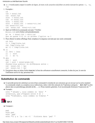 Introduction au shell Bash/Jean Gourdin

  q    wc (=word count) compte le nombre de lignes, de mots et de caractères du fichier en entrée (suivant les options -l, -w,
       -c).
  1.   Exemples :
       cd
       cat > essai.txt
       cat essai.txt
       sort < essai.txt
       cat >> essai.txt
       sort < essai.txt
       sort < essai.txt > essai-tri.txt
       cat essai-tri.txt
       cat essai.txt essai-tri.txt
  2.   Quel est l'effet de la commande suivante ? Vérifiez
       (essai.txt est le fichier créé précédemment)
       wc -w < essai.txt > mots.txt
       Que se passe t-il si on enlève l'option -w ?
  3.   Pour obtenir le même affichage final, remplacez la séquence suivante par une seule commande
       cd /etc
       ll > /tmp/liste.txt
       cat /tmp/liste.txt
       wc -l < /tmp/liste.txt
  4.   ll
       ll /etc | less
       ll | sort
       ll | wc -l
  5.   who
       who | sort
       cat | sort > essai-pipe.txt
       Pouvez-vous prévoir la différence entre :
       cat essai.txt | lpr
       cat essai.txt > lpr
  6.   Enregistrer dans un même fichier truc.txt, la liste des utilisateurs actuellement connectés, la date du jour, le nom de
       l'utilisateur actif et le rép. personnel trié.


Substitution de commande
  q    Ce procédé permet de substituer au texte d'une commande le résultat de son exécution qui est envoyé sur la sortie standard
       La commande simple ou complexe (avec redirections, tubes ) doit être entourée de l''opérateur antiquote ` Alt-Gr7 ou être
       placée dans un parenthèsage précédé de $(...). D'une manière générale, il est recommandé d'entourer l'expression de " "
  q    Exemple :
       echo "`whoami`, nous sommes le `date` "
       attention, pas d'espace entre $ et (
       echo "$(whoami), nous sommes le $(date) "


        TP 7
  q    Comparer :

       pwd
       echo pwd
       echo `pwd`
       echo "Il y a `ls | wc -l ` fichiers dans `pwd` "


 http://www.meca.unicaen.fr/Enseignement/Dess/linux/shell-scripts/shell-bash.html (7 sur 8) [25/01/2002 10:54:55]
 