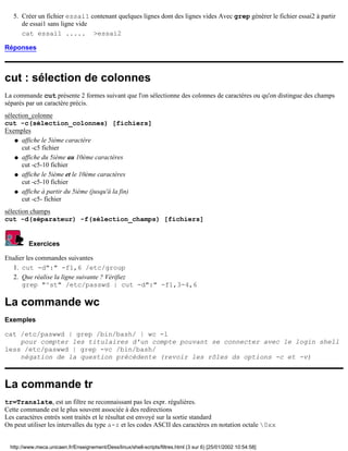 5. Créer un fichier essai1 contenant quelques lignes dont des lignes vides Avec grep générer le fichier essai2 à partir
      de essai1 sans ligne vide
      cat essai1 ..... >essai2

Réponses



cut : sélection de colonnes
La commande cut présente 2 formes suivant que l'on sélectionne des colonnes de caractères ou qu'on distingue des champs
séparés par un caractère précis.
sélection_colonne
cut -c(sélection_colonnes) [fichiers]
Exemples
    q affiche le 5ième caractère
       cut -c5 fichier
    q affiche du 5ième au 10ème caractères
       cut -c5-10 fichier
    q affiche le 5ième et le 10ème caractères
       cut -c5-10 fichier
    q affiche à partir du 5ième (jusqu'à la fin)
       cut -c5- fichier
sélection champs
cut -d(séparateur) -f(sélection_champs) [fichiers]


          Exercices

Etudier les commandes suivantes
   1. cut -d":" -f1,6 /etc/group
   2. Que réalise la ligne suivante ? Vérifiez
      grep "^st" /etc/passwd | cut -d":" -f1,3-4,6

La commande wc
Exemples

cat /etc/paswwd | grep /bin/bash/ | wc -l
    pour compter les titulaires d'un compte pouvant se connecter avec le login shell
less /etc/paswwd | grep -vc /bin/bash/
    négation de la question précédente (revoir les rôles ds options -c et -v)



La commande tr
tr=Translate, est un filtre ne reconnaissant pas les expr. régulières.
Cette commande est le plus souvent associée à des redirections
Les caractères entrés sont traités et le résultat est envoyé sur la sortie standard
On peut utiliser les intervalles du type a-z et les codes ASCII des caractères en notation octale 0xx


  http://www.meca.unicaen.fr/Enseignement/Dess/linux/shell-scripts/filtres.html (3 sur 6) [25/01/2002 10:54:58]
 