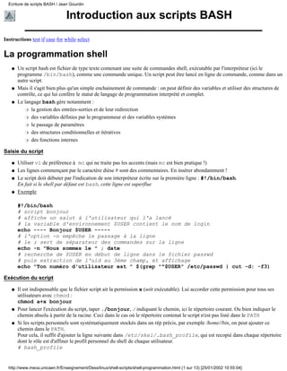 Ecriture de scripts BASH / Jean Gourdin


                                Introduction aux scripts BASH
Instructions test if case for while select


La programmation shell
   q   Un script bash est fichier de type texte contenant une suite de commandes shell, exécutable par l'interpréteur (ici le
       programme /bin/bash), comme une commande unique. Un script peut être lancé en ligne de commande, comme dans un
       autre script.
   q   Mais il s'agit bien plus qu'un simple enchainement de commande : on peut définir des variables et utiliser des structures de
       contrôle, ce qui lui confère le statut de langage de programmation interprété et complet.
   q   Le langage bash gère notamment :
           r la gestion des entrées-sorties et de leur redirection

           r des variables définies par le programmeur et des variables systèmes

           r le passage de paramètres

           r des structures conditionnelles et itératives

           r des fonctions internes


Saisie du script

   q   Utiliser vi de préférence à mc qui ne traite pas les accents (mais mc est bien pratique !)
   q   Les lignes commençant par le caractère dièse # sont des commentaires. En insérer abondamment !
   q   Le script doit débuter par l'indication de son interpréteur écrite sur la première ligne : #!/bin/bash.
       En fait si le shell par défaut est bash, cette ligne est superflue
   q   Exemple

       #!/bin/bash
       # script bonjour
       # affiche un salut à l'utilisateur qui l'a lancé
       # la variable d'environnement $USER contient le nom de login
       echo ---- Bonjour $USER -----
       # l'option -n empêche le passage à la ligne
       # le ; sert de séparateur des commandes sur la ligne
       echo -n "Nous sommes le " ; date
       # recherche de $USER en début de ligne dans le fichier passwd
       # puis extraction de l'uid au 3ème champ, et affichage
       echo "Ton numéro d'utilisateur est " $(grep "^$USER" /etc/passwd | cut -d: -f3)

Exécution du script

   q   Il est indispensable que le fichier script ait la permission x (soit exécutable). Lui accorder cette permission pour tous ses
       utilisateurs avec chmod :
       chmod a+x bonjour
   q   Pour lancer l'exécution du script, taper ./bonjour, ./ indiquant le chemin, ici le répertoire courant. Ou bien indiquer le
       chemin absolu à partir de la racine. Ceci dans le cas où le répertoire contenat le script n'est pas listé dans le PATH
   q   Si les scripts personnels sont systématiquement stockés dans un rép précis, par exemple /home//bin, on peut ajouter ce
       chemin dans le PATH.
       Pour cela, il suffit d'ajouter la ligne suivante dans /etc/skel/.bash_profile, qui est recopié dans chaque répertoire
       dont le rôle est d'affiner le profil personnel du shell de chaque utilisateur.
       # bash_profile


  http://www.meca.unicaen.fr/Enseignement/Dess/linux/shell-scripts/shell-programmation.html (1 sur 13) [25/01/2002 10:55:04]
 