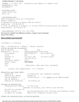 Installation Mandrake 6.1 / Jean Gourdin

 GATEWAY = 10.194.2.245                      passerelle par défaut du réseau local
 GATEWAYDEV = eth0
 NISDOMAIN=""

 /etc/host.conf
 order hosts, dns
 multi on

 /etc/resolv.conf
#nom de domaine local de l'ordinateur
domain cfipen.fr
# adresse du serveur primaire DNS de Créteil
nameserver 195.98.246.50
# liste de domaines à essayer, si le nom d'hôte ne précise pas son domaine
domainsearch ac-creteil.fr

 /etc/networks inutile ici, non créé.
Pour tester la "visibilité" des différentes machines, "pinguer" par la commande :
ping 10.194.2.100+y

2ème solution avec linuxconf


[root@p0x /] linuxconf

menu : Configuration / Réseau / Tâches clientes
Config de base de la machine
Nom de machine            p00           p0x
Adaptateur 1 activé       config manuelle Dhcp bootp
    nom complet           p00.cfipen.fr     p0x.cfipen.fr
    alias                 p00                           p0x
    adresse IP            10.194.2.100      10.194.2.100+x
    masque                255.255.255.0
    interface réseau      eth0
    module noyau          via-rhine
    port
    irq                    (optionnel, donc peut être récupéré)

             laisser (les adaptateurs                    2 à 4 libres)

Résolution des noms (DNS)
    Usage DNS                                    à cocher pour une connexion Internet
    domaine par défaut                           cfipen.fr
    nom de domaine 1                             195.98.246.50 ! ici numéro IP du DNS-provider
    nom de domaine 2   , 3
    domaine de recherche                           ac-creteil.fr

Routage et passerelles
    Passerelle par défaut    10.194.2.245
                        (adresse IP routeur, pour PPP ne rien mettre)
    Activer le routage [x]
    Autres routes ....       pas de passerelles vers d'autres sous-réseaux locaux
    le démon de routage      désactivé, n'exporte aucune route

Chemin de recherche pour le nom de machine


  http://www.meca.unicaen.fr/Enseignement/Dess/linux/install-mandrake-cfipen.html (6 sur 9) [25/01/2002 10:50:02]
 