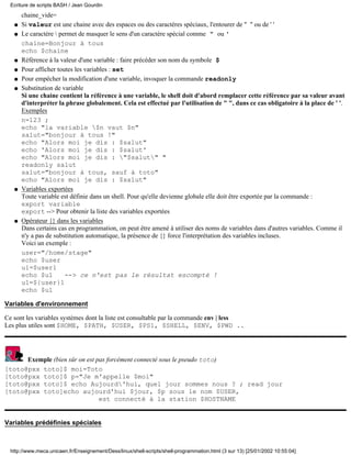 Ecriture de scripts BASH / Jean Gourdin
       chaine_vide=
   q   Si valeur est une chaine avec des espaces ou des caractères spéciaux, l'entourer de " " ou de ' '
   q   Le caractère  permet de masquer le sens d'un caractère spécial comme " ou '
       chaine=Bonjour à tous
       echo $chaine
   q   Référence à la valeur d'une variable : faire précéder son nom du symbole $
   q   Pour afficher toutes les variables : set
   q   Pour empêcher la modification d'une variable, invoquer la commande readonly
   q   Substitution de variable
       Si une chaine contient la référence à une variable, le shell doit d'abord remplacer cette référence par sa valeur avant
       d'interpréter la phrase globalement. Cela est effectué par l'utilisation de " ", dans ce cas obligatoire à la place de ' '.
       Exemples
       n=123 ;
       echo "la variable $n vaut $n"
       salut="bonjour à tous !"
       echo "Alors moi je dis : $salut"
       echo 'Alors moi je dis : $salut'
       echo "Alors moi je dis : "$salut" "
       readonly salut
       salut="bonjour à tous, sauf à toto"
       echo "Alors moi je dis : $salut"
   q   Variables exportées
       Toute variable est définie dans un shell. Pour qu'elle devienne globale elle doit être exportée par la commande :
       export variable
       export --> Pour obtenir la liste des variables exportées
   q   Opérateur {} dans les variables
       Dans certains cas en programmation, on peut être amené à utiliser des noms de variables dans d'autres variables. Comme il
       n'y a pas de substitution automatique, la présence de {} force l'interprétation des variables incluses.
       Voici un exemple :
       user="/home/stage"
       echo $user
       u1=$user1
       echo $u1         --> ce n'est pas le résultat escompté !
       u1=${user}1
       echo $u1

Variables d'environnement

Ce sont les variables systèmes dont la liste est consultable par la commande env | less
Les plus utiles sont $HOME, $PATH, $USER, $PS1, $SHELL, $ENV, $PWD ..




      Exemple (bien sûr on est pas forcément connecté sous le pseudo toto)
[toto@pxx toto]$ moi=Toto
[toto@pxx toto]$ p="Je m'appelle $moi"
[toto@pxx toto]$ echo Aujourd'hui, quel jour sommes nous ? ; read jour
[toto@pxx toto]echo aujourd'hui $jour, $p sous le nom $USER,
                                est connecté à la station $HOSTNAME


Variables prédéfinies spéciales



  http://www.meca.unicaen.fr/Enseignement/Dess/linux/shell-scripts/shell-programmation.html (3 sur 13) [25/01/2002 10:55:04]
 