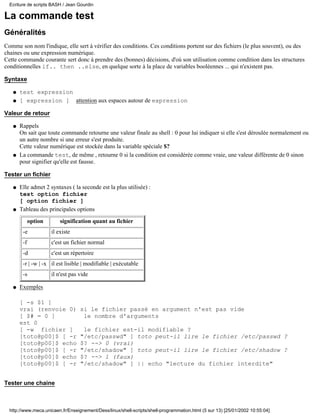 Ecriture de scripts BASH / Jean Gourdin

La commande test
Généralités
Comme son nom l'indique, elle sert à vérifier des conditions. Ces conditions portent sur des fichiers (le plus souvent), ou des
chaines ou une expression numérique.
Cette commande courante sert donc à prendre des (bonnes) décisions, d'où son utilisation comme condition dans les structures
conditionnelles if.. then ..else, en quelque sorte à la place de variables booléennes ... qui n'existent pas.

Syntaxe

   q   test expression
   q   [ expression ] attention aux espaces autour de expression

Valeur de retour

   q   Rappels
       On sait que toute commande retourne une valeur finale au shell : 0 pour lui indiquer si elle s'est déroulée normalement ou
       un autre nombre si une erreur s'est produite.
       Cette valeur numérique est stockée dans la variable spéciale $?
   q   La commande test, de même , retourne 0 si la condition est considérée comme vraie, une valeur différente de 0 sinon
       pour signifier qu'elle est fausse.

Tester un fichier

   q   Elle admet 2 syntaxes ( la seconde est la plus utilisée) :
       test option fichier
       [ option fichier ]
   q   Tableau des principales options

             option       signification quant au fichier
        -e            il existe
        -f            c'est un fichier normal
        -d            c'est un répertoire
        -r | -w | -x il est lisible | modifiable | exécutable
        -s            il n'est pas vide

   q   Exemples

       [ -s $1 ]
       vrai (renvoie 0)            si le fichier passé en argument n'est pas vide
       [ $# = 0 ]                   le nombre d'arguments
       est 0
       [ -w fichier ]               le fichier est-il modifiable ?
       [toto@p00]$ [ -r            "/etc/passwd" ] toto peut-il lire le fichier /etc/passwd ?
       [toto@p00]$ echo            $? --> 0 (vrai)
       [toto@p00]$ [ -r            "/etc/shadow" ] toto peut-il lire le fichier /etc/shadow ?
       [toto@p00]$ echo            $? --> 1 (faux)
       [toto@p00]$ [ -r            "/etc/shadow" ] || echo "lecture du fichier interdite"


Tester une chaine



  http://www.meca.unicaen.fr/Enseignement/Dess/linux/shell-scripts/shell-programmation.html (5 sur 13) [25/01/2002 10:55:04]
 